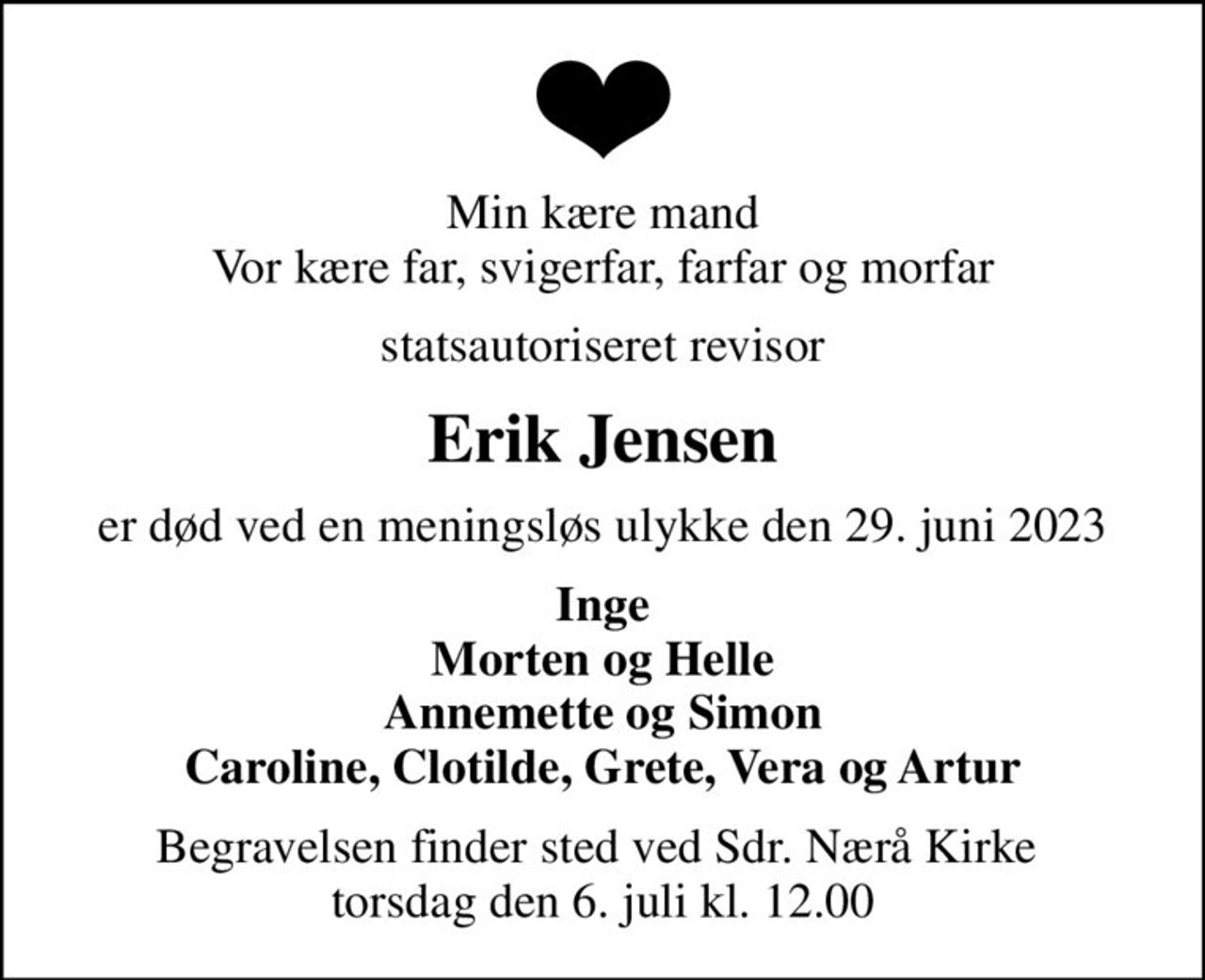 Min kære mand Vor kære far, svigerfar, farfar og morfar
statsautoriseret revisor
Erik Jensen
er død ved en meningsløs ulykke den 29. juni 2023
Inge Morten og Helle Annemette og Simon Caroline, Clotilde, Grete, Vera og Artur
Begravelsen finder sted ved Sdr. Nærå Kirke  torsdag den 6. juli kl. 12.00