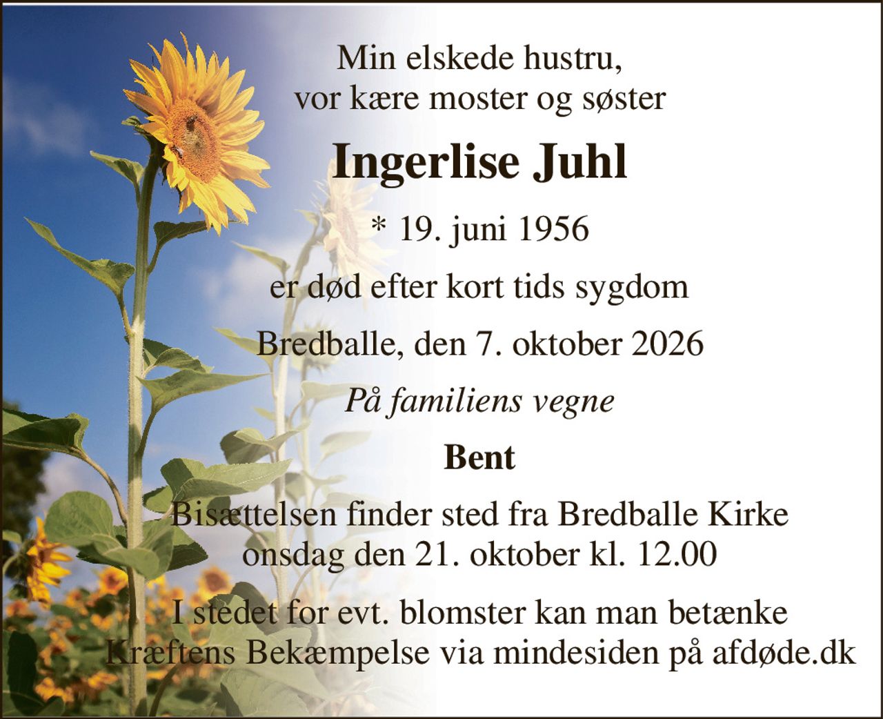 Min elskede hustru, vor kære moster og søster 
Ingerlise Juhl 
*​ 19. juni 1956 
er død efter kort tids sygdom 
Bredballe, den 7. oktober 2026 
På familiens vegne 
Bent 
Bisættelsen​ finder sted fra Bredballe Kirke​ onsdag den 21. oktober​ kl. 12.00 
I stedet for evt. blomster kan man betænke Kræftens Bekæmpelse via mindesiden på afdøde.dk