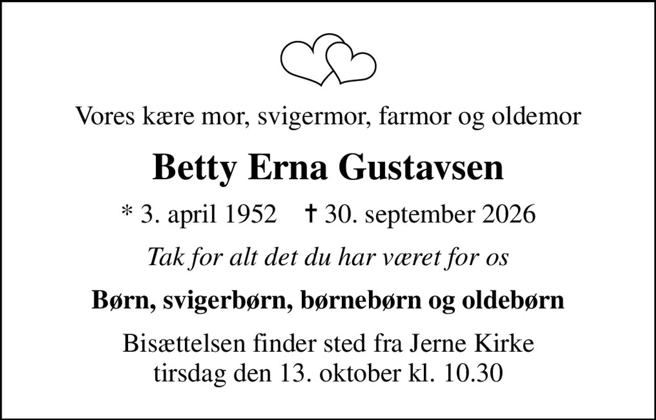 Vores kære mor, svigermor, farmor og oldemor
Betty Erna Gustavsen
* 3. april 1952    ✝ 30. september 2026
Tak for alt det du har været for os
Børn, svigerbørn, børnebørn og oldebørn
Bisættelsen finder sted fra Jerne Kirke  tirsdag den 13. oktober kl. 10.30