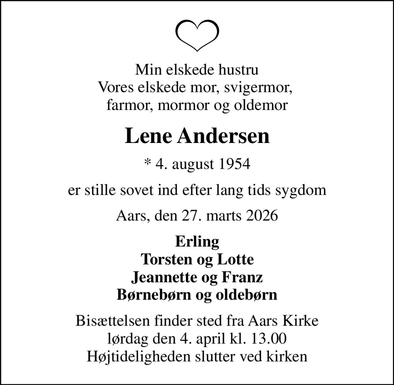 Min elskede hustru Vores elskede mor, svigermor,  farmor, mormor og oldemor
Lene Andersen
* 4. august 1954
er stille sovet ind efter lang tids sygdom
Aars, den 27. marts 2026
Erling Torsten og Lotte Jeannette og Franz Børnebørn og oldebørn
Bisættelsen finder sted fra Aars Kirke  lørdag den 4. april kl. 13.00  Højtideligheden slutter ved kirken