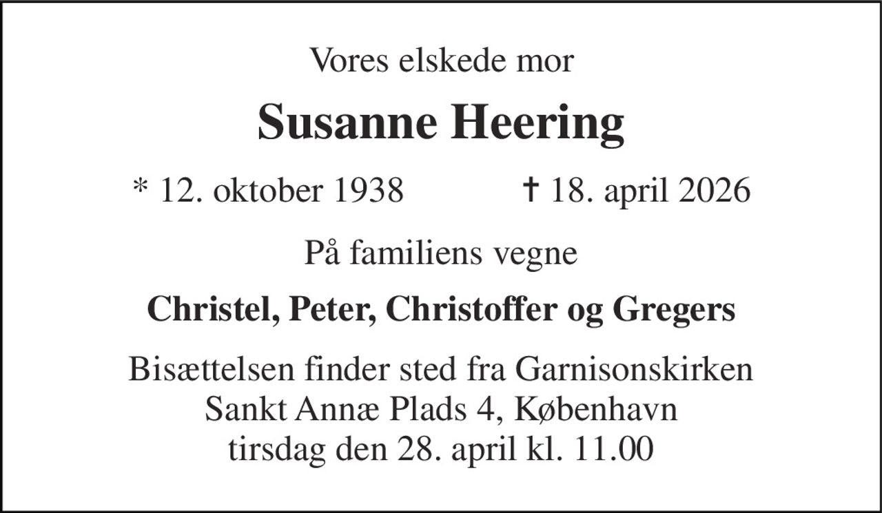 Vores elskede mor 
Susanne Heering 
★ 12. oktober 1938             ✝ 18. april 2026 
På familiens vegne 
Christel, Peter, Christoffer og Gregers 
Bisættelsen finder sted fra Garnisonskirken Sankt Annæ Plads 4, København tirsdag den 28. april kl. 11.00