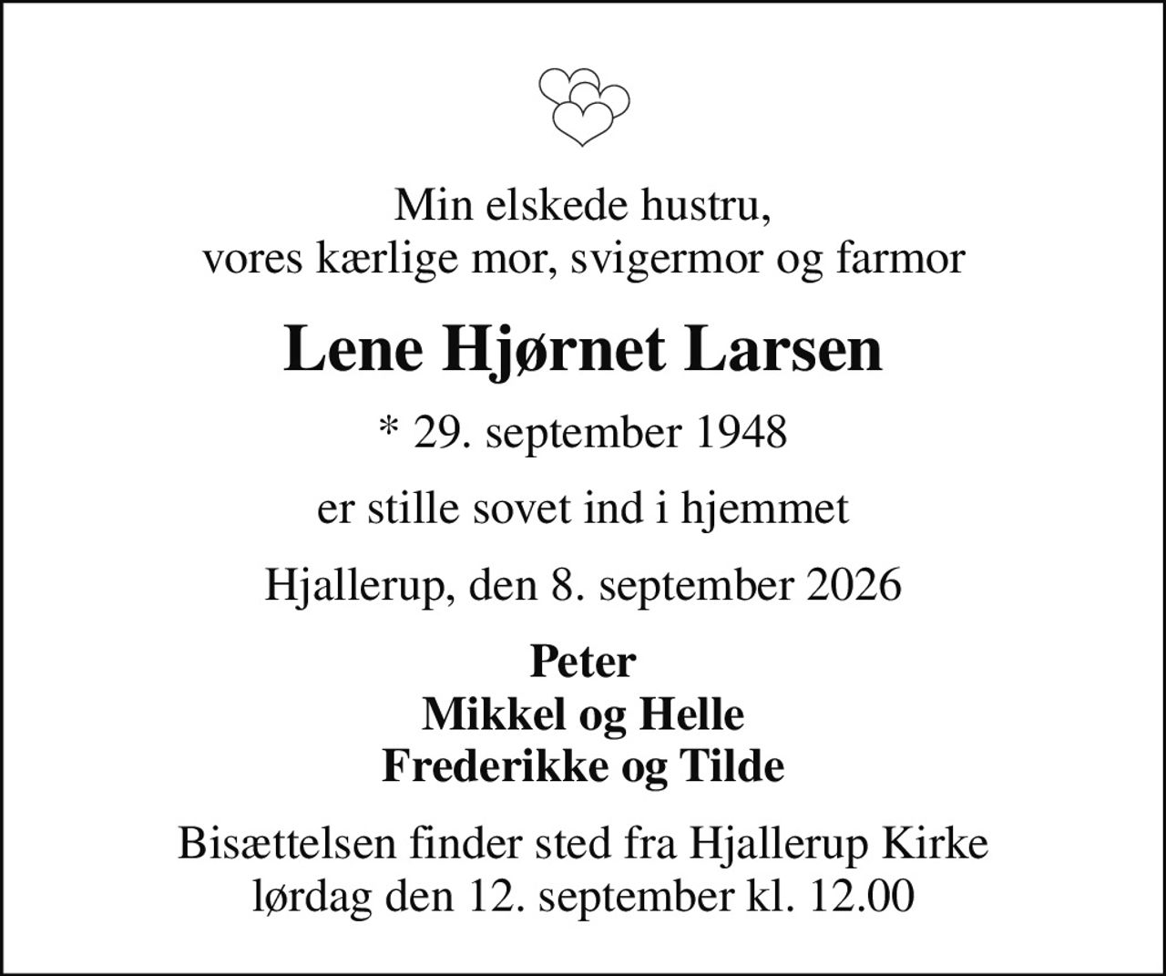 Min elskede hustru, vores kærlige mor, svigermor og farmor
Lene Hjørnet Larsen
* 29. september 1948
er stille sovet ind i hjemmet
Hjallerup, den 8. september 2026
Peter Mikkel og Helle Frederikke og Tilde
Bisættelsen finder sted fra Hjallerup Kirke  lørdag den 12. september kl. 12.00