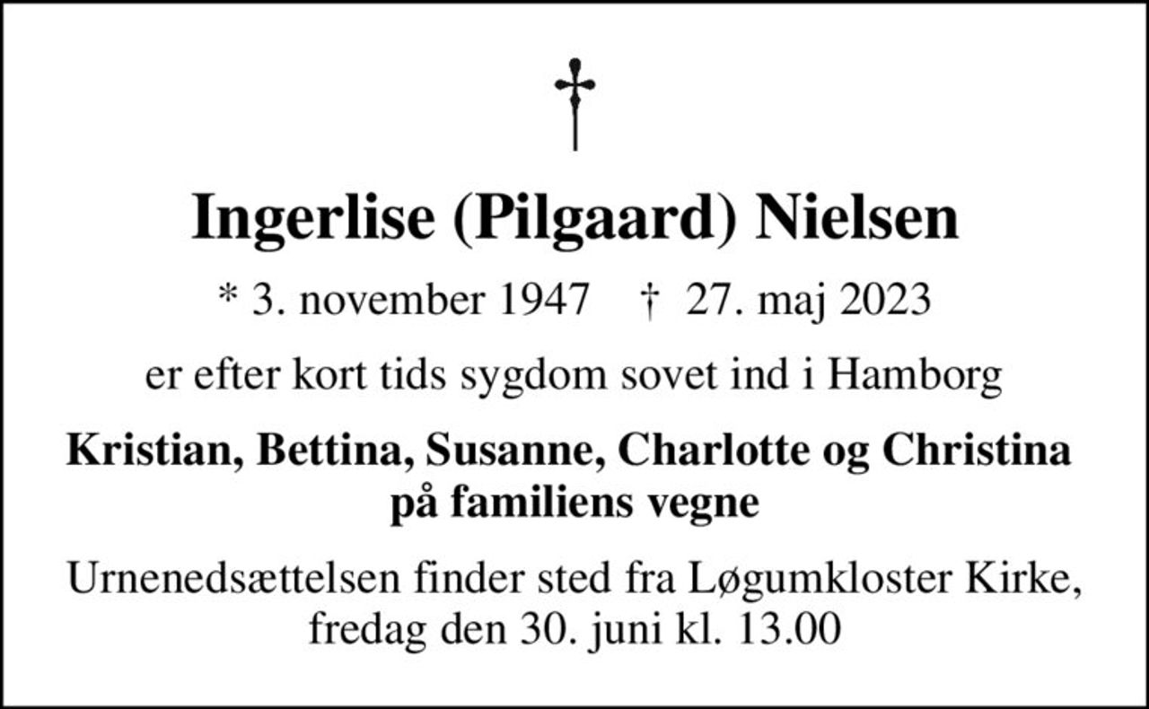 Ingerlise (Pilgaard) Nielsen
* 3. november 1947    ✝ 27. maj 2023
er efter kort tids sygdom sovet ind i Hamborg
Kristian, Bettina, Susanne, Charlotte og Christina  på familiens vegne
Urnenedsættelsen finder sted fra Løgumkloster Kirke, fredag den 30. juni kl. 13.00