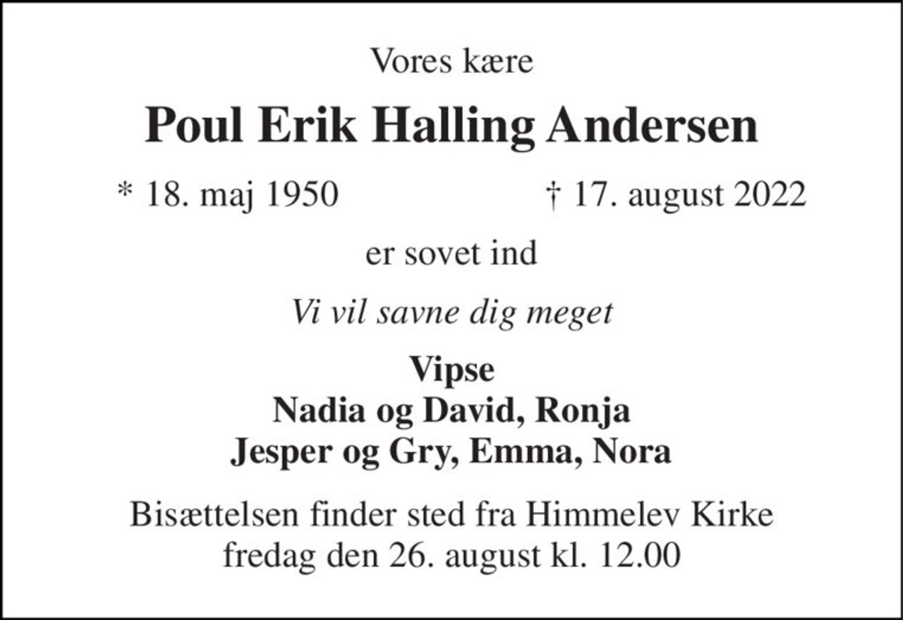 Vores kære 
Poul Erik Halling Andersen 
*​ 18. maj 1950 
✝​ 17. august 2022​ 
er sovet ind 
Vi vil savne dig meget 
Vipse Nadia og David, Ronja Jesper og Gry, Emma, Nora 
Bisættelsen​ finder sted fra Himmelev Kirke​ fredag den 26. august​ kl. 12.00