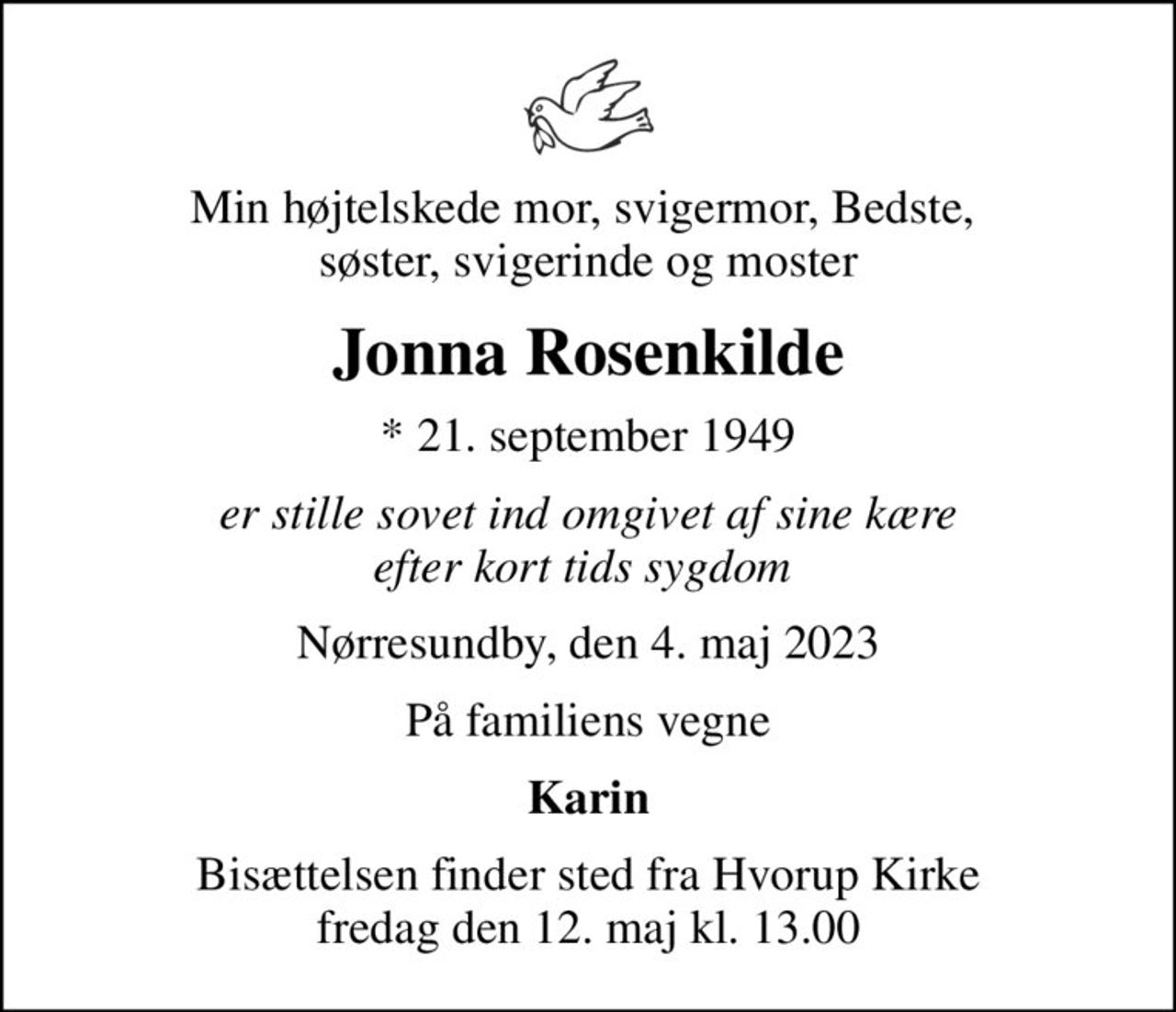 Min højtelskede mor, svigermor, Bedste,  søster, svigerinde og moster
Jonna Rosenkilde
* 21. september 1949
er stille sovet ind omgivet af sine kære efter kort tids sygdom 
Nørresundby, den 4. maj 2023
På familiens vegne
Karin
Bisættelsen finder sted fra Hvorup Kirke  fredag den 12. maj kl. 13.00
