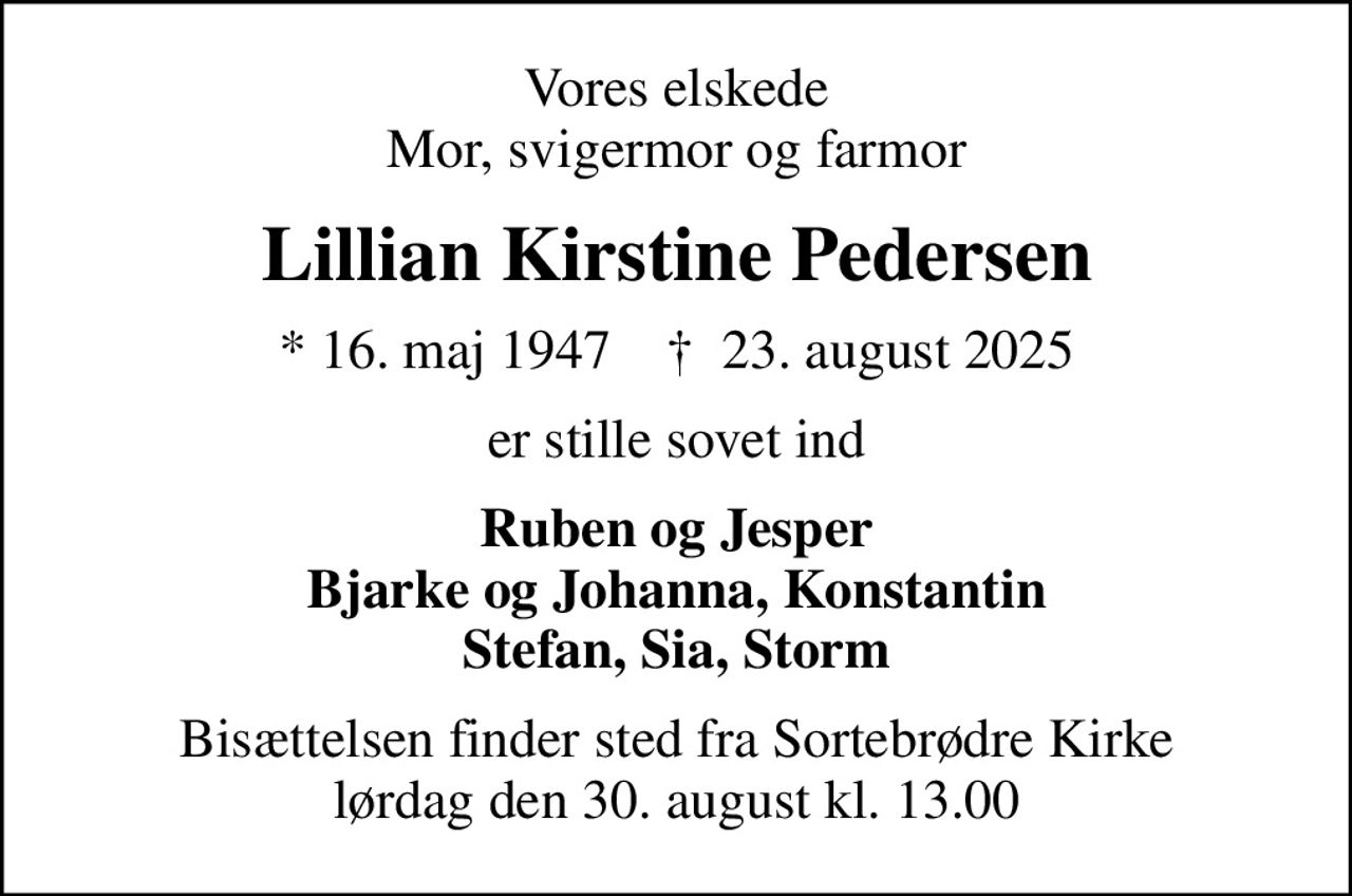 Vores elskede Mor, svigermor og farmor
Lillian Kirstine Pedersen
* 16. maj 1947    ✝ 23. august 2025
er stille sovet ind
Ruben og Jesper Bjarke og Johanna, Konstantin Stefan, Sia, Storm
Bisættelsen finder sted fra Sortebrødre Kirke  lørdag den 30. august kl. 13.00