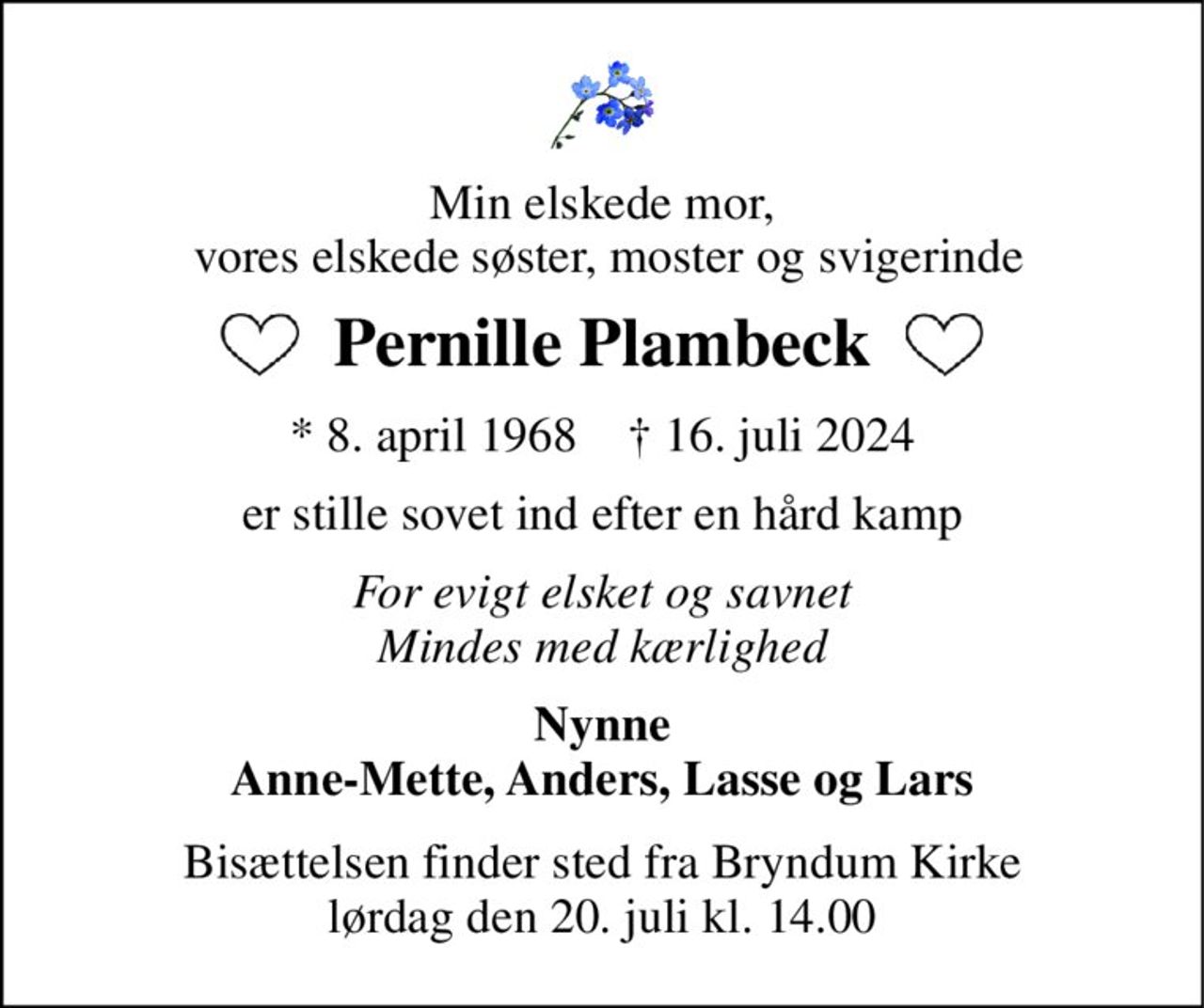 Min elskede mor,  vores elskede søster, moster og svigerinde 
Pernille Plambeck 
*​ 8. april 1968​    †​ 16. juli 2024 
er stille sovet ind efter en hård kamp 
For evigt elsket og savnet Mindes med kærlighed 
Nynne Anne-Mette, Anders, Lasse og Lars 
Bisættelsen​ finder sted fra Bryndum Kirke​ lørdag den 20. juli​ kl. 14.00