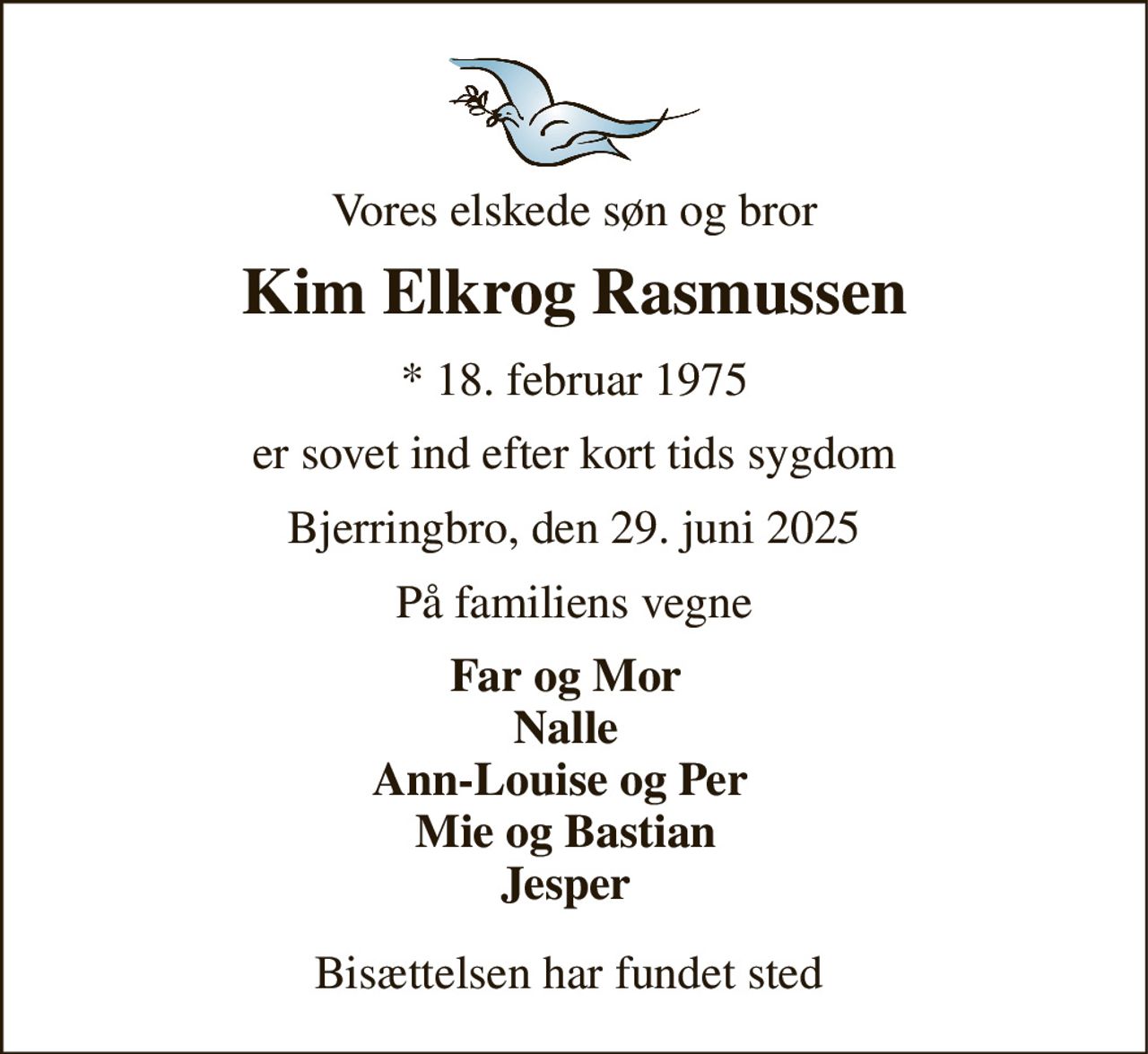 Vores elskede søn og bror 
Kim Elkrog Rasmussen 
*​ 18. februar 1975 
er sovet ind efter kort tids sygdom 
Bjerringbro, den 29. juni 2025 
På familiens vegne 
Far og Mor Nalle Ann-Louise og Per  Mie og Bastian Jesper 
Bisættelsen har fundet sted