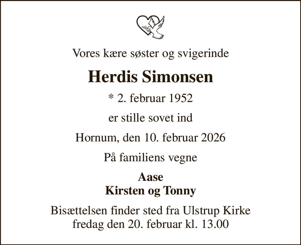 Vores kære søster og svigerinde
Herdis Simonsen
* 2. februar 1952
er stille sovet ind
Hornum, den 10. februar 2026
På familiens vegne
Aase Kirsten og Tonny
Bisættelsen finder sted fra Ulstrup Kirke  fredag den 20. februar kl. 13.00
