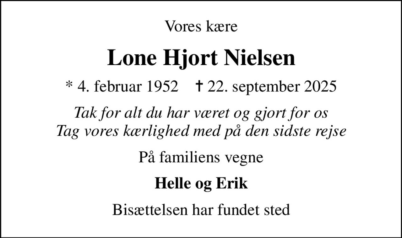 Vores kære
Lone Hjort Nielsen
* 4. februar 1952    ✝ 22. september 2025
Tak for alt du har været og gjort for os Tag vores kærlighed med på den sidste rejse
På familiens vegne
Helle og Erik
Bisættelsen har fundet sted