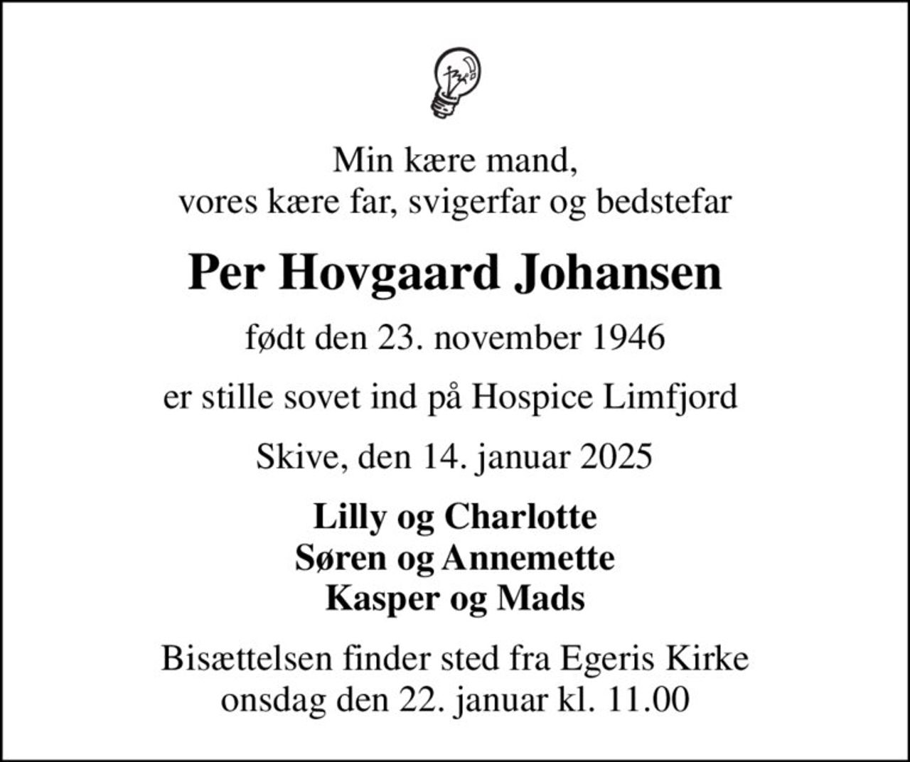 Min kære mand, vores kære far, svigerfar og bedstefar
Per Hovgaard Johansen
født den 23. november 1946
er stille sovet ind på Hospice Limfjord 
Skive, den 14. januar 2025
Lilly og Charlotte Søren og Annemette Kasper og Mads
Bisættelsen finder sted fra Egeris Kirke  onsdag den 22. januar kl. 11.00