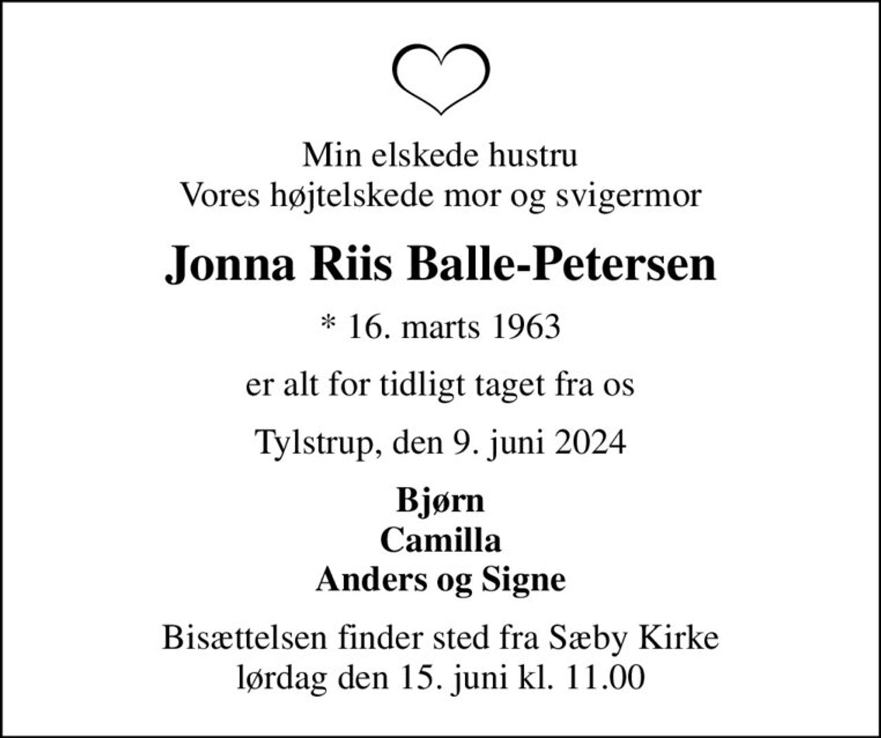 Min elskede hustru Vores højtelskede mor og svigermor
Jonna Riis Balle-Petersen
* 16. marts 1963
er alt for tidligt taget fra os
Tylstrup, den 9. juni 2024
Bjørn Camilla Anders og Signe
Bisættelsen finder sted fra Sæby Kirke  lørdag den 15. juni kl. 11.00