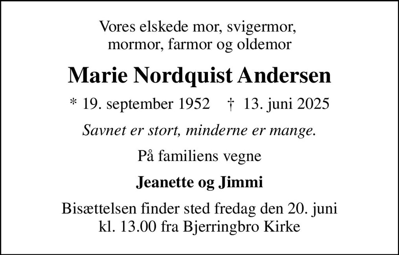 Vores elskede mor, svigermor,  mormor, farmor og oldemor
Marie Nordquist Andersen
* 19. september 1952    ✝ 13. juni 2025
Savnet er stort, minderne er mange.
På familiens vegne
Jeanette og Jimmi
Bisættelsen finder sted fredag den 20. juni kl. 13.00 fra Bjerringbro Kirke