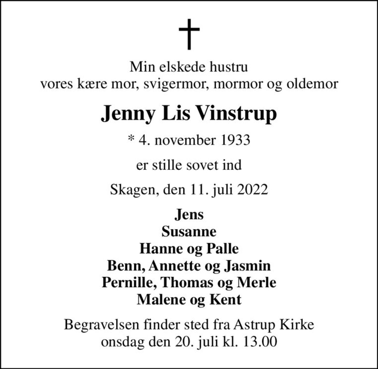 Min elskede hustru vores kære mor, svigermor, mormor og oldemor
Jenny Lis Vinstrup
* 4. november 1933
er stille sovet ind
Skagen, den 11. juli 2022
Jens Susanne Hanne og Palle Benn, Annette og Jasmin Pernille, Thomas og Merle Malene og Kent
Begravelsen finder sted fra Astrup Kirke  onsdag den 20. juli kl. 13.00