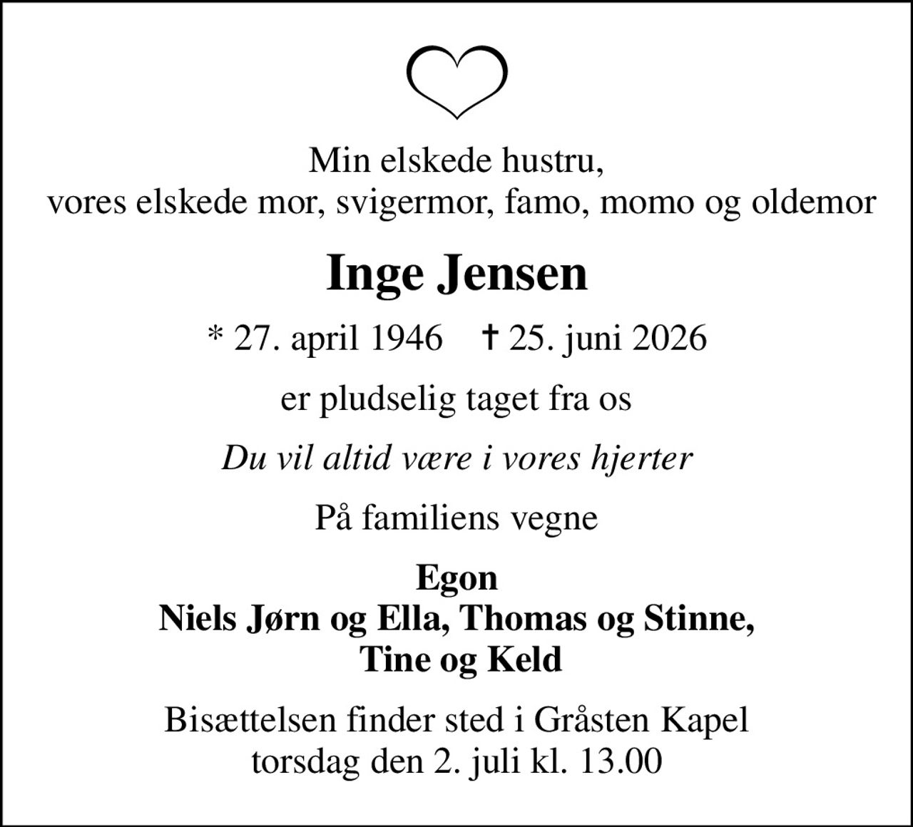 Min elskede hustru,  vores elskede mor, svigermor, famo, momo og oldemor
Inge Jensen
* 27. april 1946    ✝ 25. juni 2026
er pludselig taget fra os
Du vil altid være i vores hjerter
På familiens vegne
Egon Niels Jørn og Ella, Thomas og Stinne,  Tine og Keld
Bisættelsen finder sted i Gråsten Kapel  torsdag den 2. juli kl. 13.00