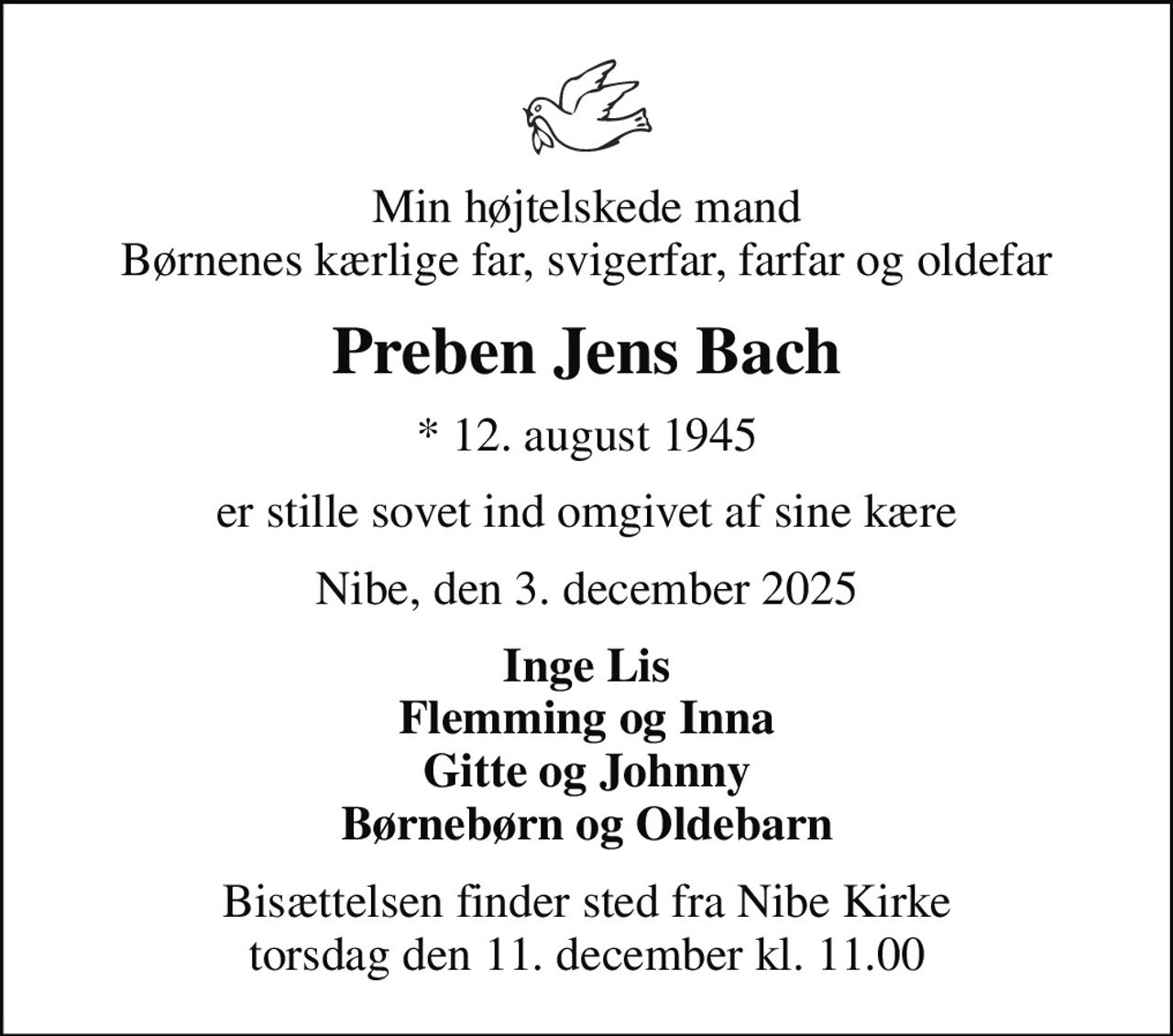 Min højtelskede mand Børnenes kærlige far, svigerfar, farfar og oldefar
Preben Jens Bach
* 12. august 1945
er stille sovet ind omgivet af sine kære
Nibe, den 3. december 2025
Inge Lis Flemming og Inna Gitte og Johnny Børnebørn og Oldebarn
Bisættelsen finder sted fra Nibe Kirke  torsdag den 11. december kl. 11.00
