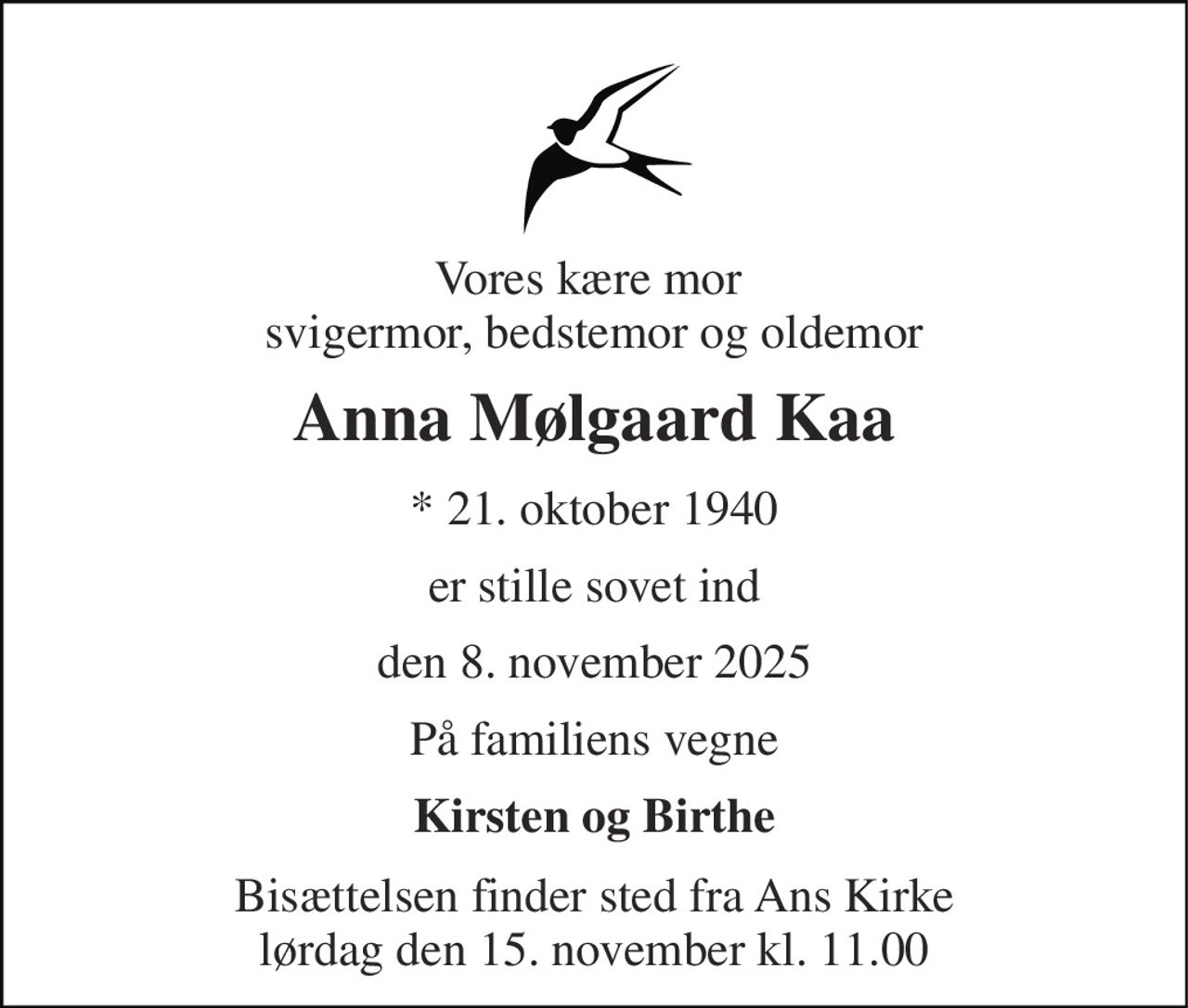 Vores kære mor  svigermor, bedstemor og oldemor 
Anna Mølgaard Kaa 
*​ 21. oktober 1940 
er stille sovet ind 
den 8. november 2025 
På familiens vegne 
Kirsten og Birthe 
Bisættelsen​ finder sted fra Ans Kirke​ lørdag den 15. november​ kl. 11.00