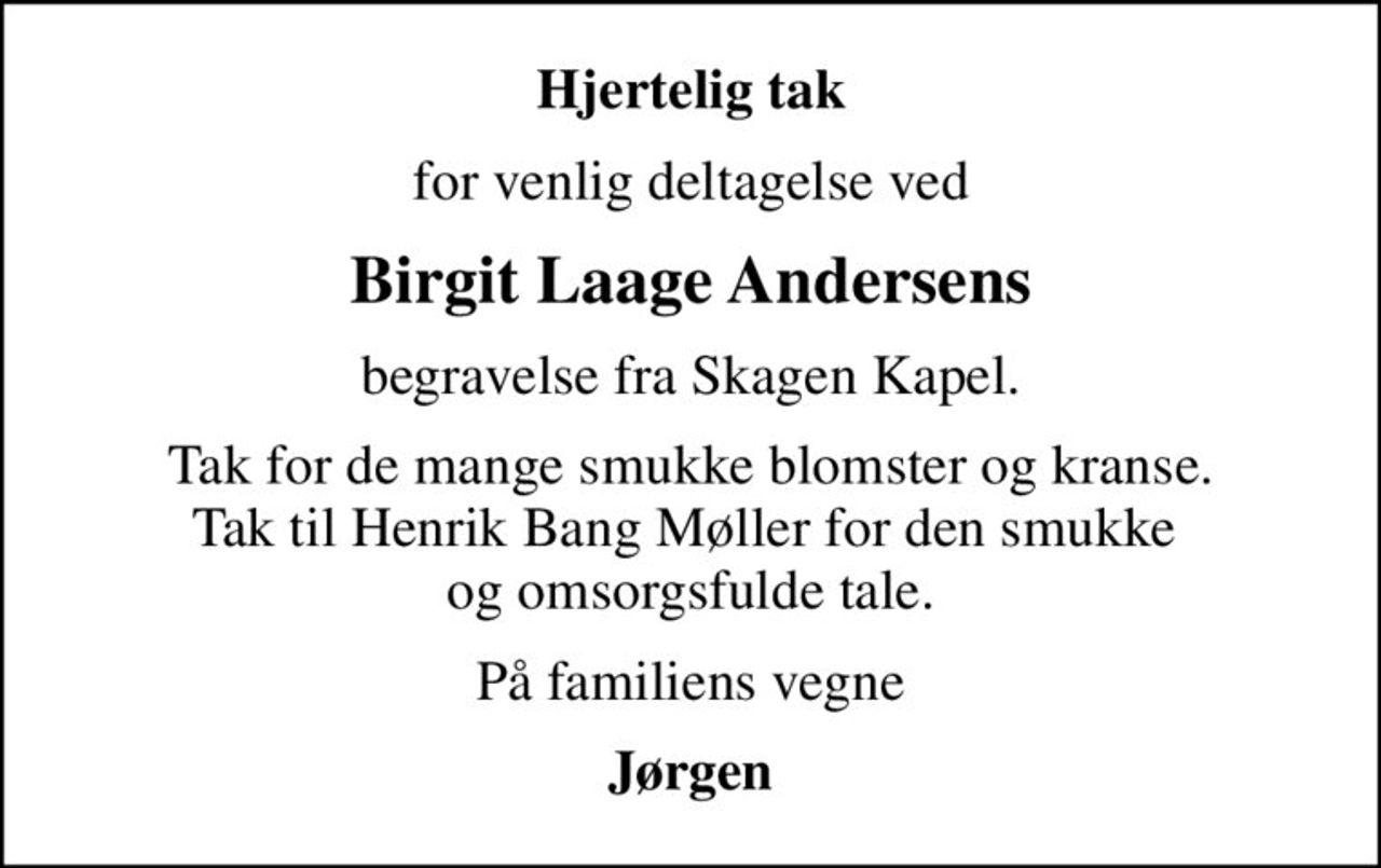 Hjertelig tak
for venlig deltagelse ved
Birgit Laage Andersens
begravelse fra Skagen Kapel.
Tak for de mange smukke blomster og kranse. Tak til Henrik Bang Møller for den smukke  og omsorgsfulde tale.
På familiens vegne
Jørgen