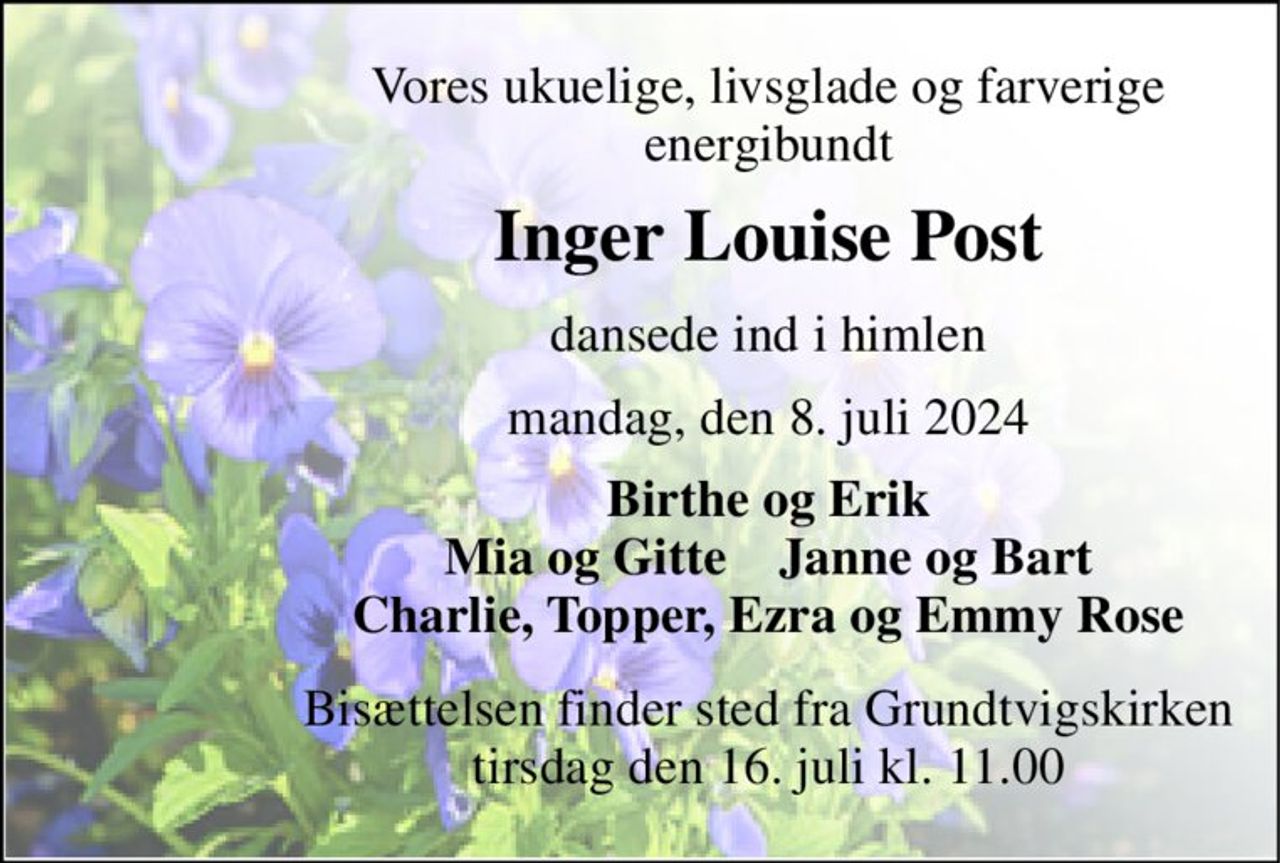 Vores ukuelige, livsglade og farverige energibundt 
Inger Louise Post 
dansede ind i himlen 
mandag, den 8. juli 2024 
Birthe og Erik Mia og Gitte    Janne og Bart Charlie, Topper, Ezra og Emmy Rose 
Bisættelsen​ finder sted fra Grundtvigskirken​ tirsdag den 16. juli​ kl. 11.00