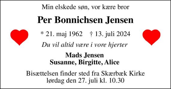 Min elskede søn, vor kære bror 
Per Bonnichsen Jensen 
*&#x200B; 21. maj 1962&#x200B;    &#x2020;&#x200B; 13. juli 2024 
Du vil altid være i vore hjerter  
Mads Jensen  Susanne, Birgitte, Alice  
Bisættelsen&#x200B; finder sted fra Skærbæk Kirke&#x200B; lørdag den 27. juli&#x200B; kl. 10.30