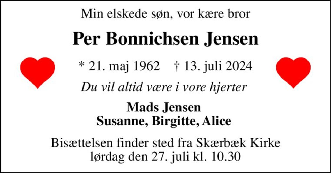 Min elskede søn, vor kære bror 
Per Bonnichsen Jensen 
*​ 21. maj 1962​    †​ 13. juli 2024 
Du vil altid være i vore hjerter  
Mads Jensen  Susanne, Birgitte, Alice  
Bisættelsen​ finder sted fra Skærbæk Kirke​ lørdag den 27. juli​ kl. 10.30