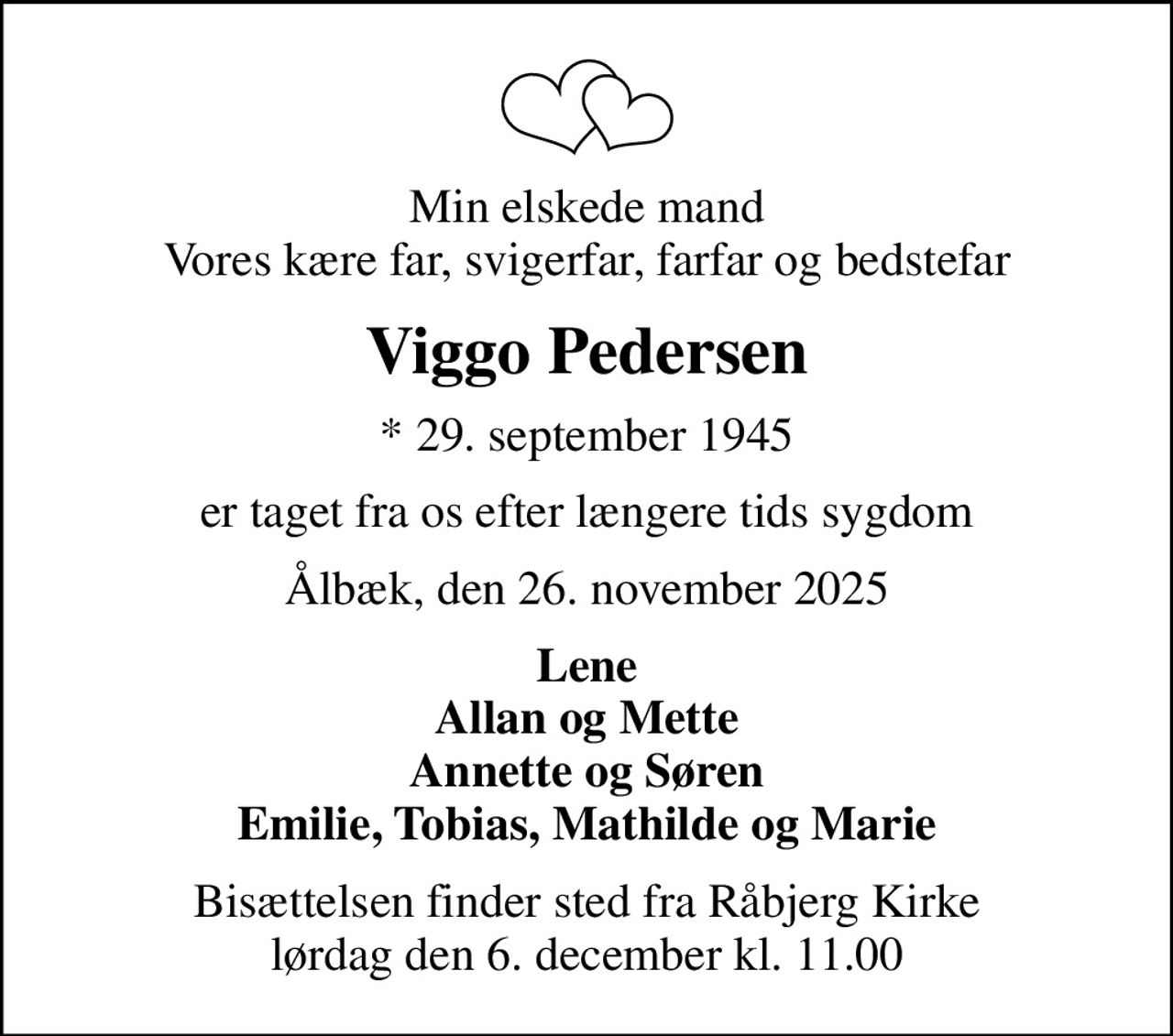 Min elskede mand Vores kære far, svigerfar, farfar og bedstefar
Viggo Pedersen
* 29. september 1945
er taget fra os efter længere tids sygdom
Ålbæk, den 26. november 2025
Lene Allan og Mette Annette og Søren Emilie, Tobias, Mathilde og Marie
Bisættelsen finder sted fra Råbjerg Kirke  lørdag den 6. december kl. 11.00