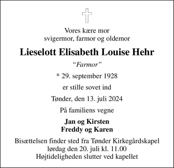 Vores kære mor svigermor, farmor og oldemor
Lieselott Elisabeth Louise Hehr
Farmor
* 29. september 1928
er stille sovet ind
Tønder, den 13. juli 2024
På familiens vegne
Jan og Kirsten Freddy og Karen
Bisættelsen finder sted fra Tønder Kirkegårdskapel  lørdag den 20. juli kl. 11.00  Højtideligheden slutter ved kapellet