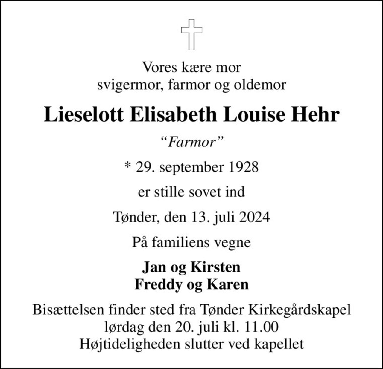 Vores kære mor svigermor, farmor og oldemor
Lieselott Elisabeth Louise Hehr
Farmor
* 29. september 1928
er stille sovet ind
Tønder, den 13. juli 2024
På familiens vegne
Jan og Kirsten Freddy og Karen
Bisættelsen finder sted fra Tønder Kirkegårdskapel  lørdag den 20. juli kl. 11.00  Højtideligheden slutter ved kapellet