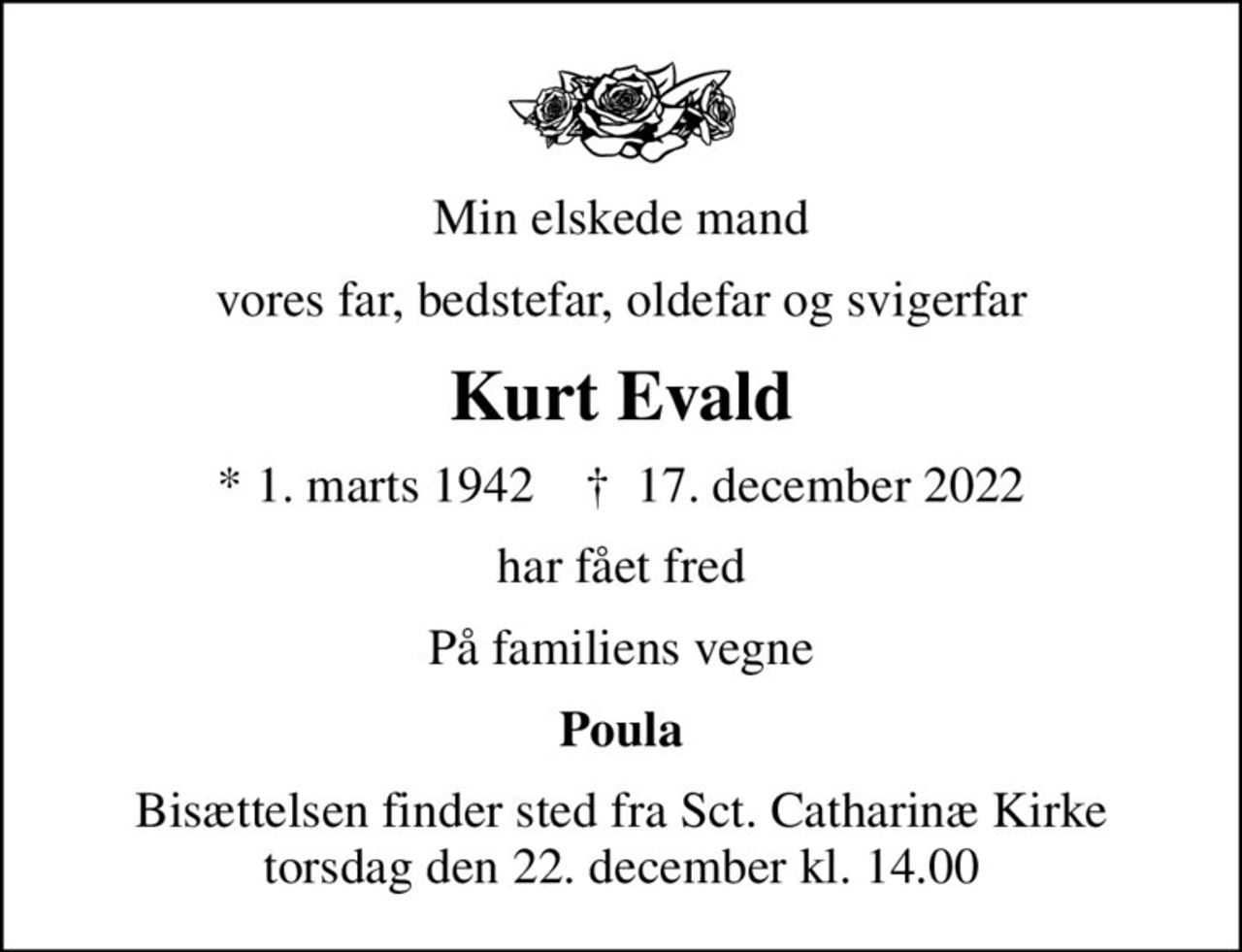 Min elskede mand
vores far, bedstefar, oldefar og svigerfar
Kurt Evald
* 1. marts 1942    ✝ 17. december 2022
har fået fred
På familiens vegne
Poula
Bisættelsen finder sted fra Sct. Catharinæ Kirke  torsdag den 22. december kl. 14.00