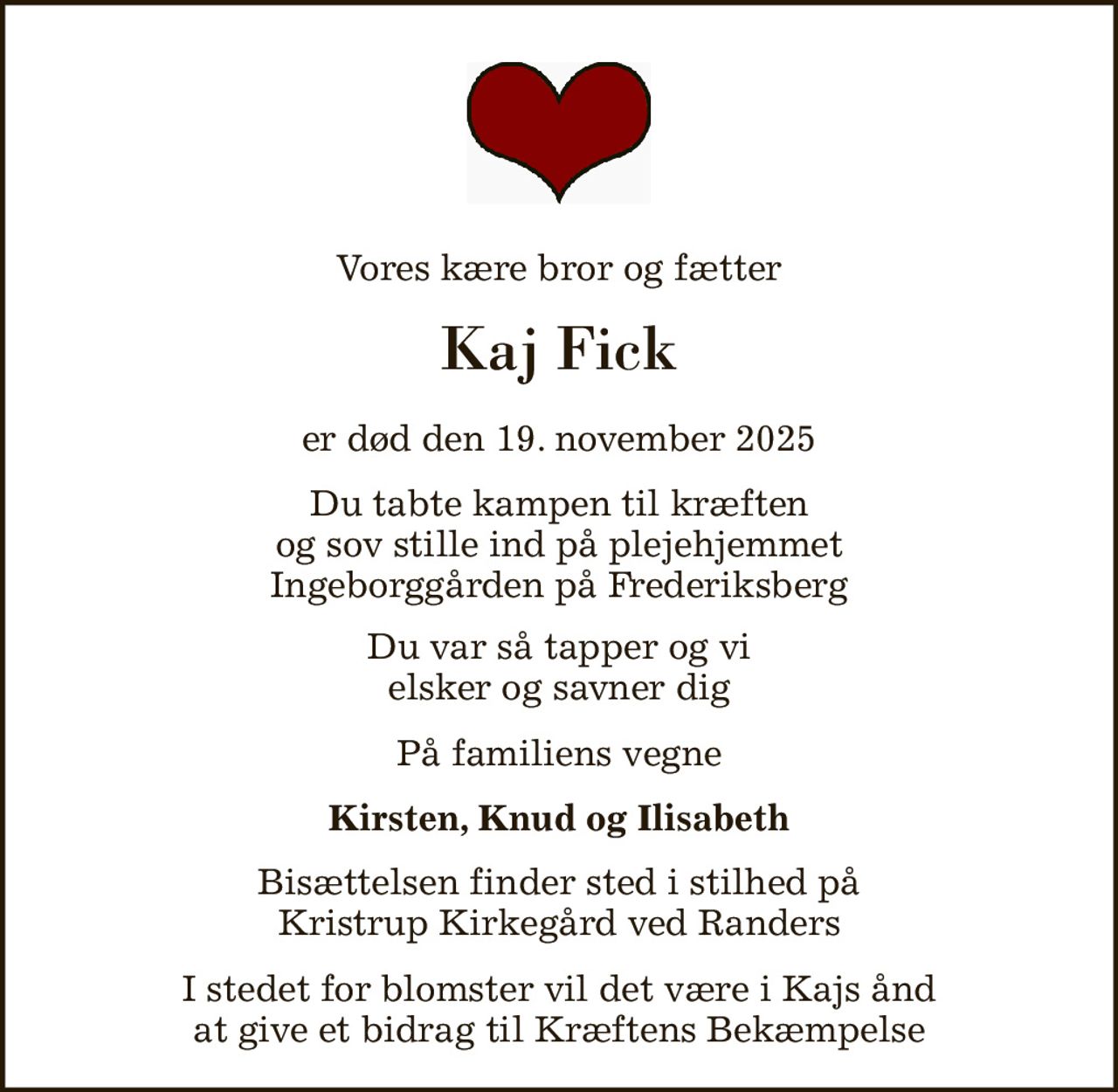 Vores kære bror og fætter 
Kaj Fick 
er død den 19. november 2025 
Du tabte kampen til kræften og sov stille ind på plejehjemmet Ingeborggården på Frederiksberg 
Du var så tapper og vi elsker og savner dig 
På familiens vegne 
Kirsten, Knud og Ilisabeth 
Bisættelsen finder sted i stilhed på Kristrup Kirkegård ved Randers 
I stedet for blomster vil det være i Kajs ånd at give et bidrag til Kræftens Bekæmpelse