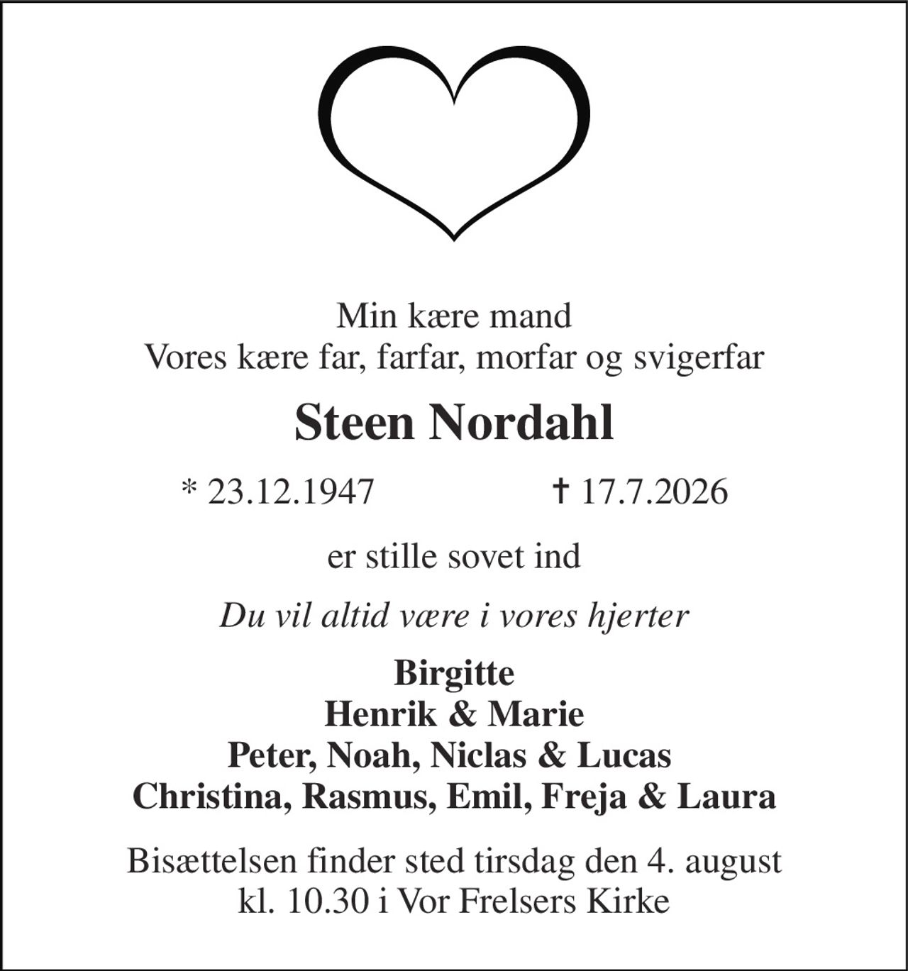 Min kære mand Vores kære far, farfar, morfar og svigerfar 
Steen Nordahl 
*​ 23.12.1947​                   ✝​ 17.7.2026 
er stille sovet ind 
Du vil altid være i vores hjerter 
Birgitte Henrik & Marie Peter, Noah, Niclas & Lucas  Christina, Rasmus, Emil, Freja & Laura 
Bisættelsen​ finder sted tirsdag den 4. august​ kl. 10.30 i Vor Frelsers Kirke