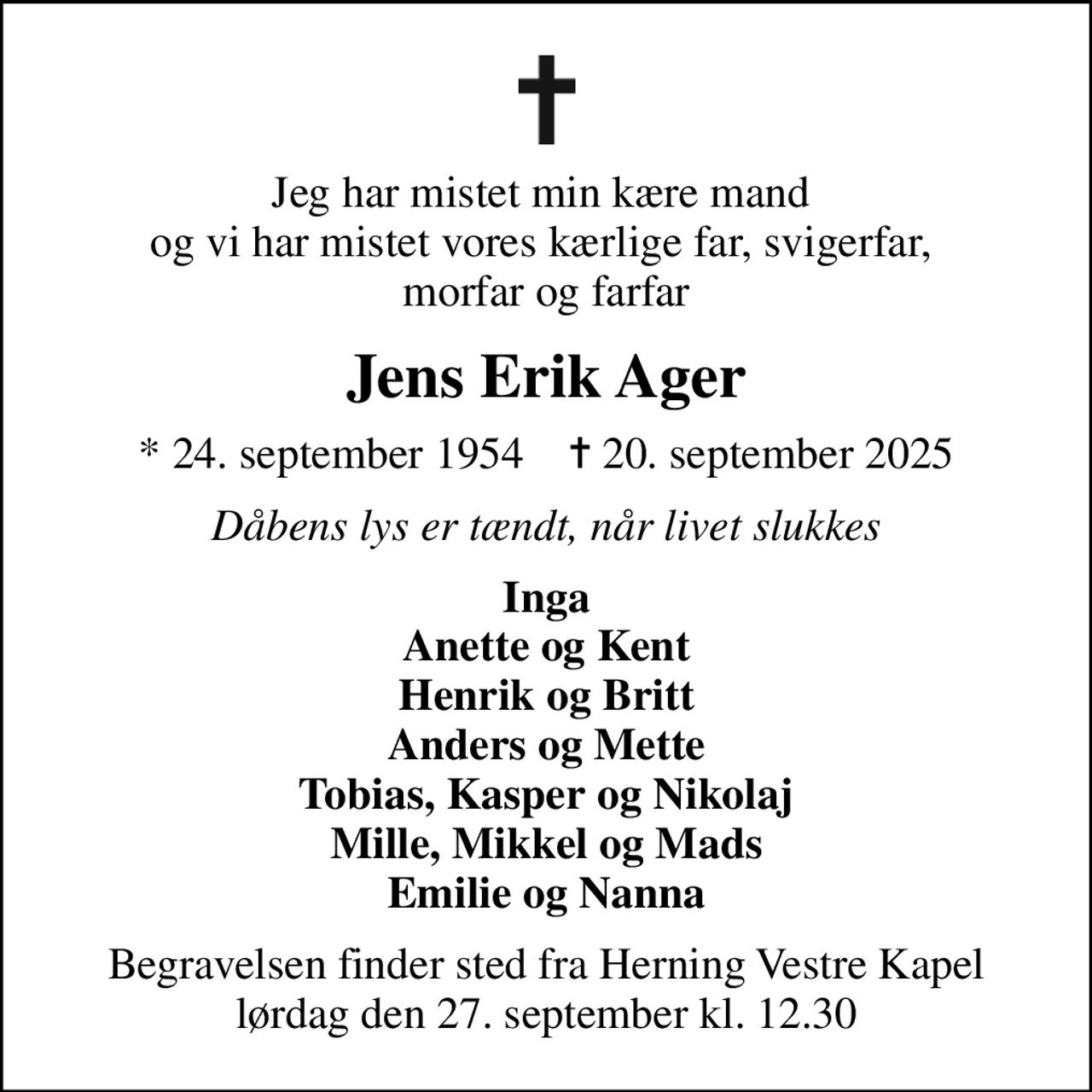Jeg har mistet min kære mand  og vi har mistet vores kærlige far, svigerfar,  morfar og farfar
Jens Erik Ager
* 24. september 1954    ✝ 20. september 2025
Dåbens lys er tændt, når livet slukkes
Inga Anette og Kent Henrik og Britt Anders og Mette Tobias, Kasper og Nikolaj Mille, Mikkel og Mads Emilie og Nanna
Begravelsen finder sted fra Herning Vestre Kapel  lørdag den 27. september kl. 12.30