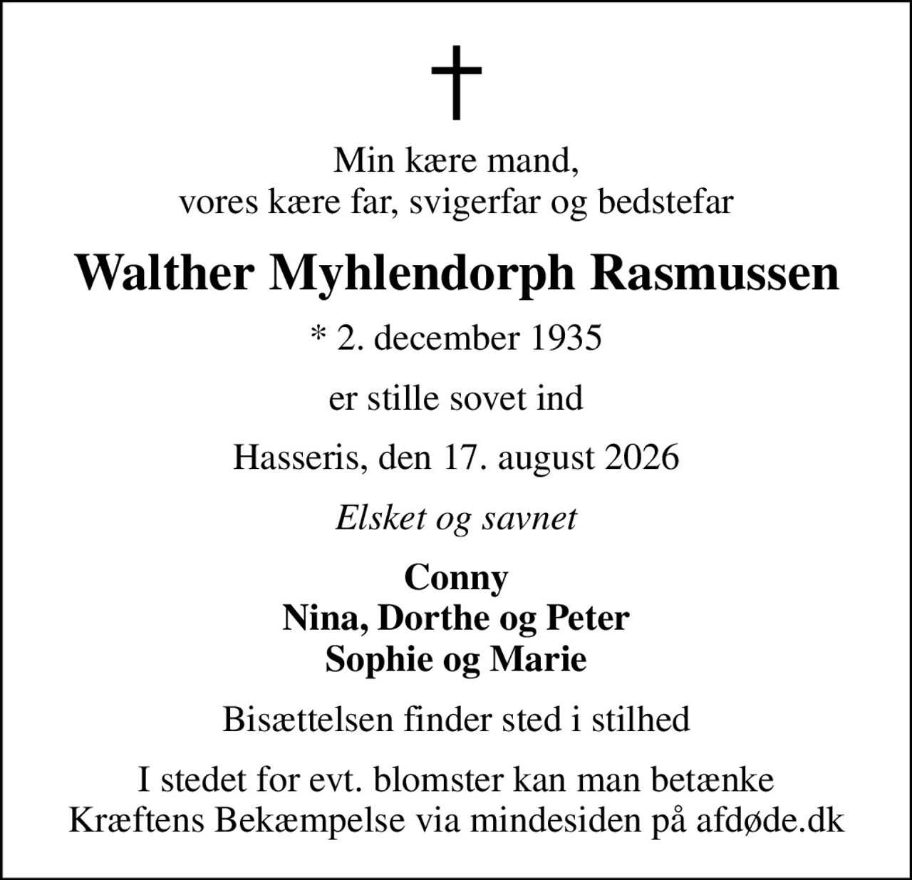 Min kære mand, vores kære far, svigerfar og bedstefar
Walther Myhlendorph Rasmussen
* 2. december 1935
er stille sovet ind
Hasseris, den 17. august 2026
Elsket og savnet
Conny Nina, Dorthe og Peter Sophie og Marie
Bisættelsen finder sted i stilhed
I stedet for evt. blomster kan man betænke
					Kræftens Bekæmpelse via mindesiden på afdøde.dk