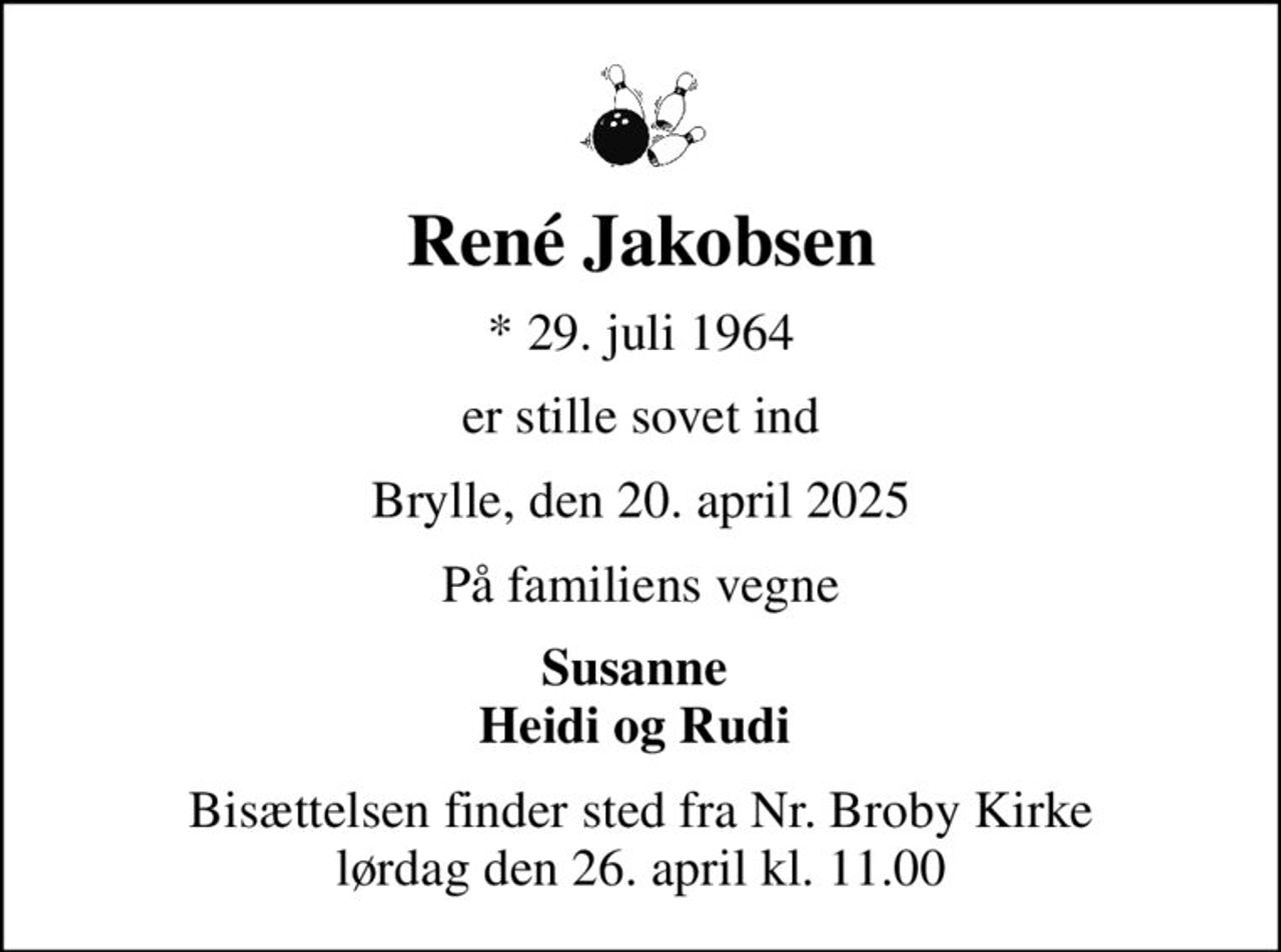 René Jakobsen
* 29. juli 1964
er stille sovet ind
Brylle, den 20. april 2025
På familiens vegne
Susanne  Heidi og Rudi 
Bisættelsen finder sted fra Nr. Broby Kirke  lørdag den 26. april kl. 11.00