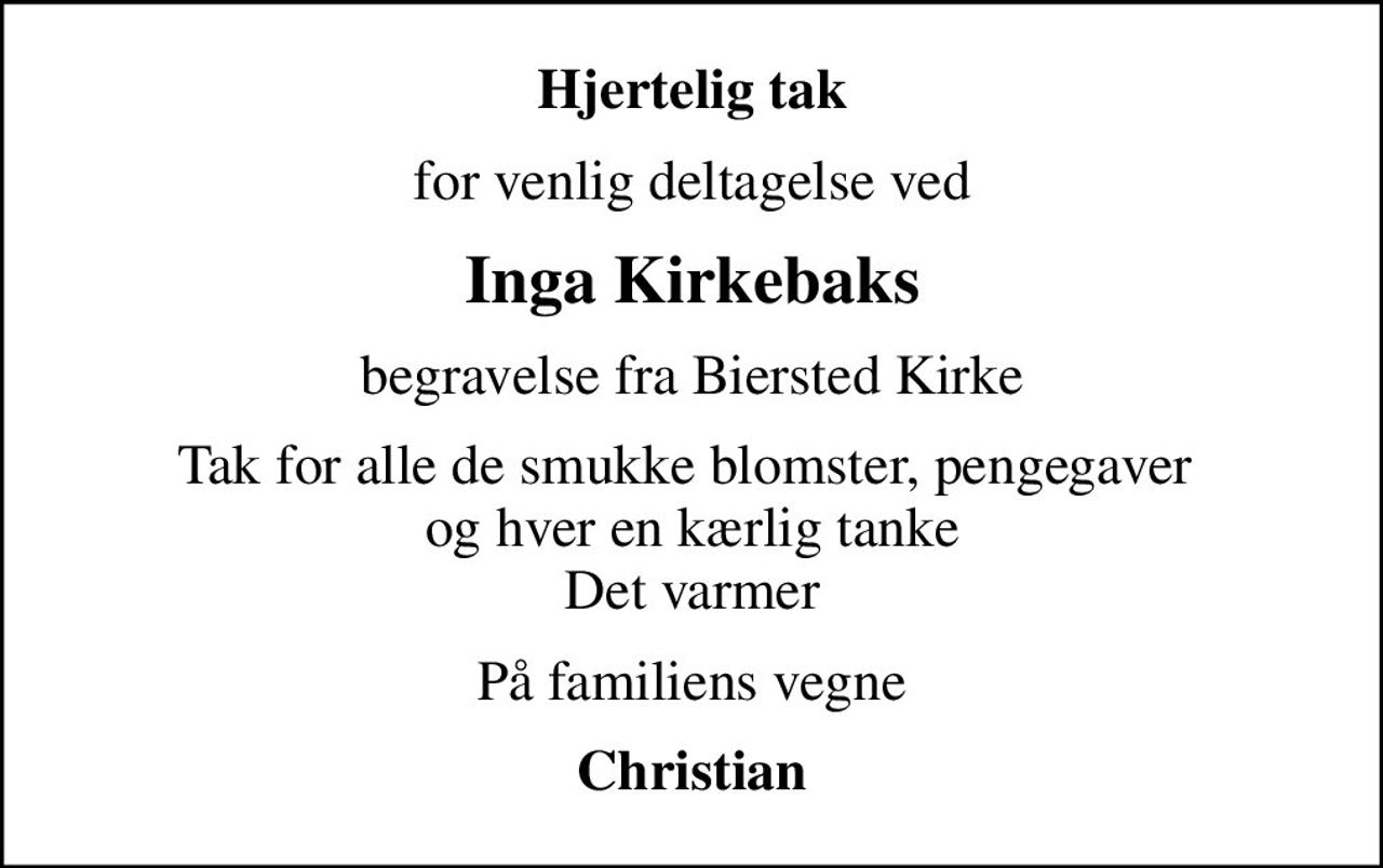 Hjertelig tak
for venlig deltagelse ved
Inga Kirkebaks
begravelse fra Biersted Kirke
Tak for alle de smukke blomster, pengegaver  og hver en kærlig tanke Det varmer
På familiens vegne
Christian