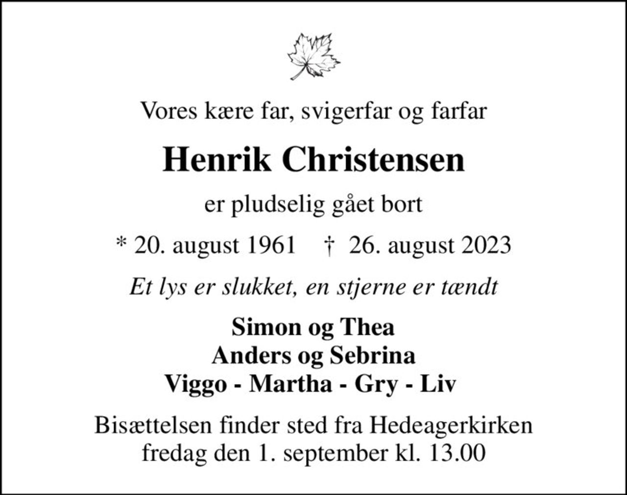 Vores kære far, svigerfar og farfar
Henrik Christensen
er pludselig gået bort
* 20. august 1961    ✝ 26. august 2023
Et lys er slukket, en stjerne er tændt
Simon og Thea Anders og Sebrina Viggo - Martha - Gry - Liv 
Bisættelsen finder sted fra Hedeagerkirken  fredag den 1. september kl. 13.00