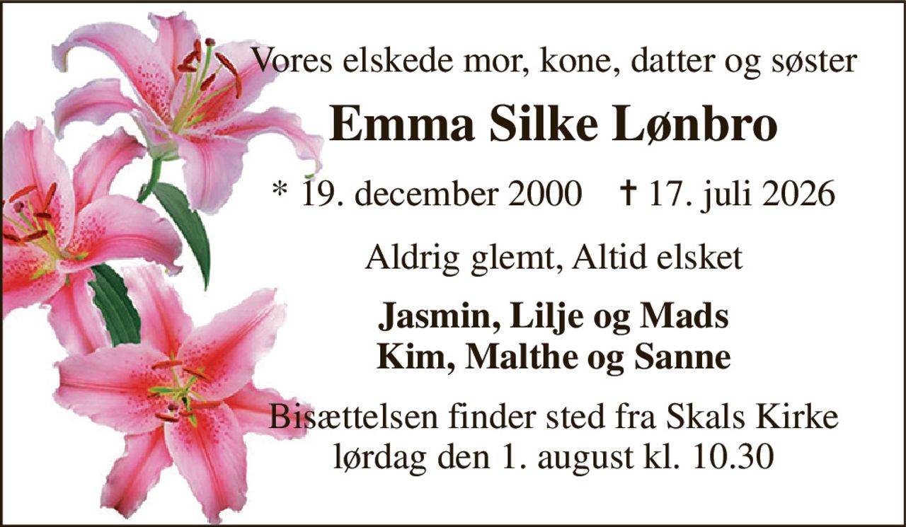 Vores elskede mor, kone, datter og søster 
Emma Silke Lønbro 
*​ 19. december 2000​    ✝​ 17. juli 2026 
Aldrig glemt, Altid elsket 
Jasmin, Lilje og Mads Kim, Malthe og Sanne 
Bisættelsen finder sted fra Skals Kirke lørdag den 1. august kl. 10.30