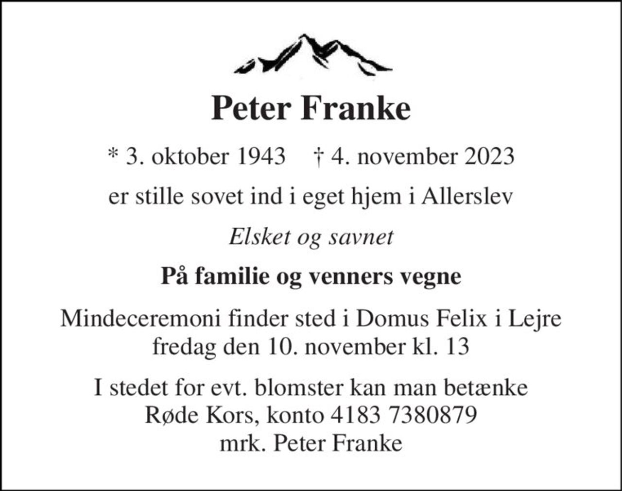 Peter Franke 
* 3. oktober 1943    ✝ 4. november 2023 
er stille sovet ind i eget hjem i Allerslev 
Elsket og savnet 
På familie og venners vegne 
Mindeceremoni finder sted i Domus Felix i Lejre fredag den 10. november kl. 13 
I stedet for evt. blomster kan man betænke Røde Kors, konto 4183 7380879 mrk. Peter Franke