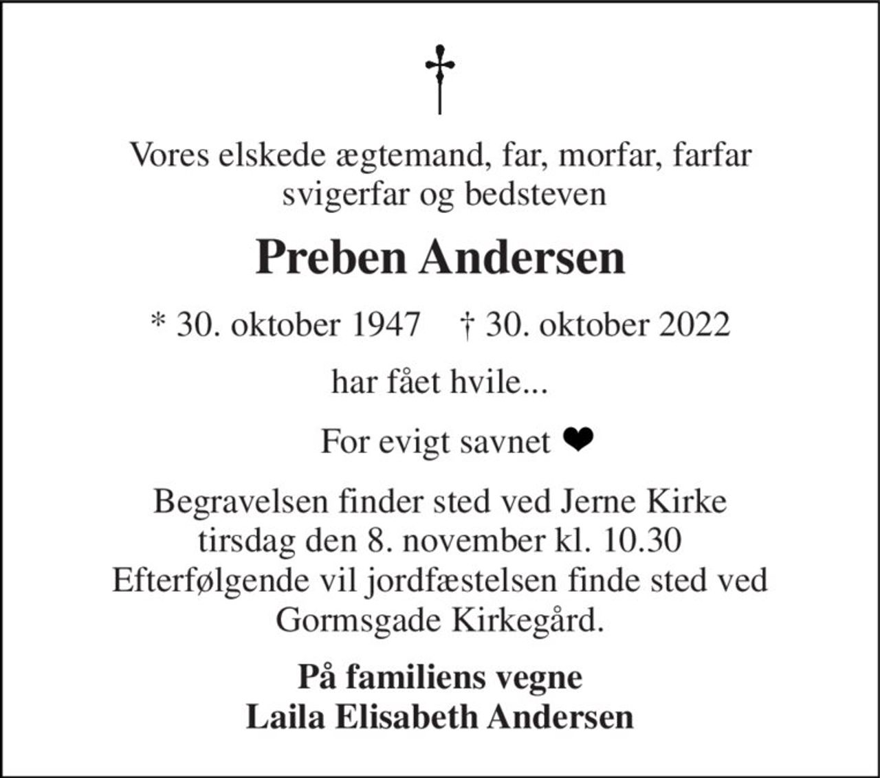 Vores elskede ægtemand, far, morfar, farfar  svigerfar og bedsteven 
Preben Andersen 
*​ 30. oktober 1947​    †​ 30. oktober 2022 
har fået hvile... 
For evigt savnet  
Begravelsen​ finder sted ved Jerne Kirke​ tirsdag den 8. november​ kl. 10.30 Efterfølgende vil jordfæstelsen finde sted ved Gormsgade Kirkegård. 
På familiens vegne Laila Elisabeth Andersen