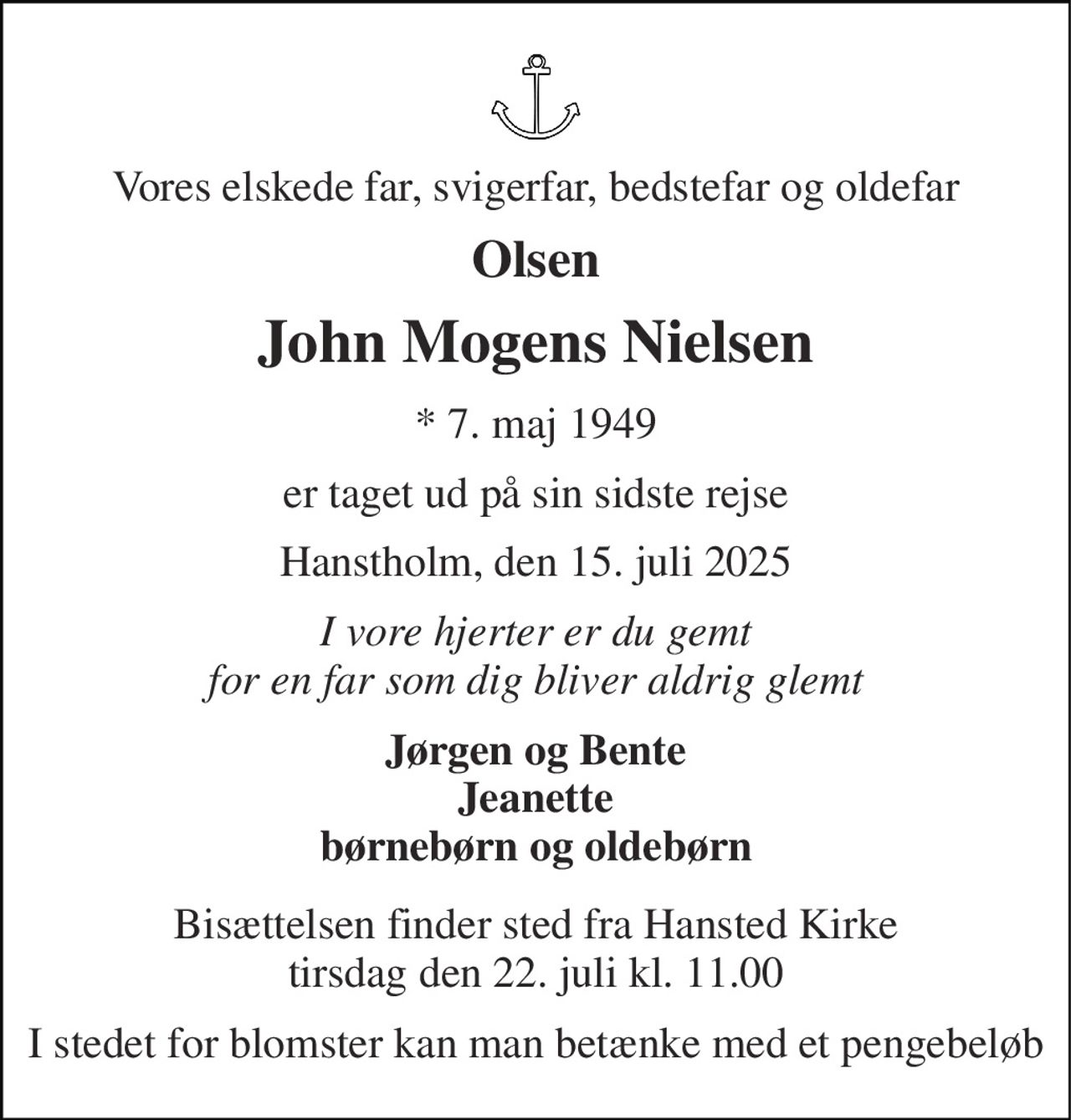 Vores elskede far, svigerfar, bedstefar og oldefar 
Olsen 
John Mogens Nielsen 
* 7. maj 1949 
er taget ud på sin sidste rejse 
Hanstholm, den 15. juli 2025 
I vore hjerter er du gemt for en far som dig bliver aldrig glemt 
Jørgen og Bente Jeanette børnebørn og oldebørn 
Bisættelsen finder sted fra Hansted Kirke tirsdag den 22. juli kl. 11.00 
I stedet for blomster kan man betænke med et pengebeløb