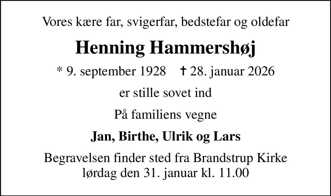 Vores kære far, svigerfar, bedstefar og oldefar
Henning Hammershøj
* 9. september 1928    ✝ 28. januar 2026
er stille sovet ind
På familiens vegne
Jan, Birthe, Ulrik og Lars
Begravelsen finder sted fra Brandstrup Kirke  lørdag den 31. januar kl. 11.00
