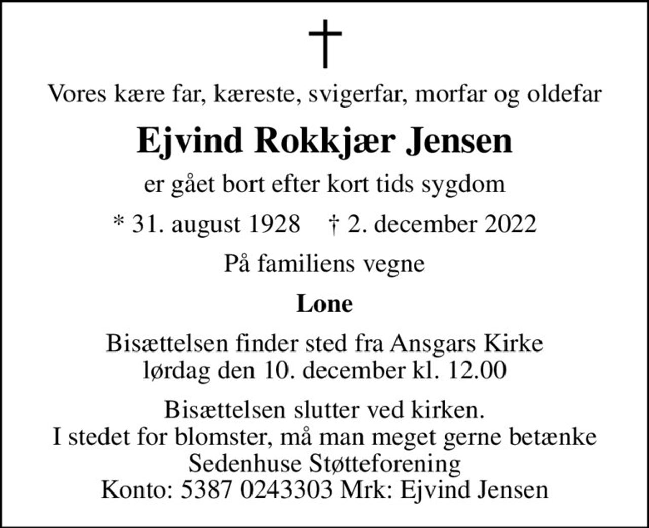 Vores kære far, kæreste, svigerfar, morfar og oldefar
Ejvind Rokkjær Jensen
er gået bort efter kort tids sygdom
* 31. august 1928    ✝ 2. december 2022
På familiens vegne
Lone
Bisættelsen finder sted fra Ansgars Kirke  lørdag den 10. december kl. 12.00 
Bisættelsen slutter ved kirken. I stedet for blomster, må man meget gerne betænke Sedenhuse Støtteforening Konto: 5387 0243303 Mrk: Ejvind Jensen