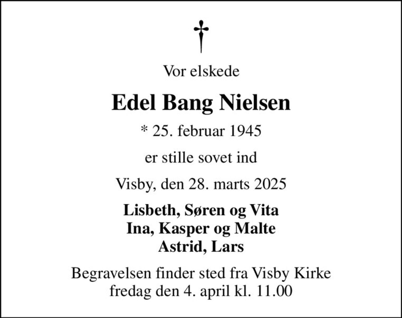 Vor elskede
Edel Bang Nielsen
* 25. februar 1945
er stille sovet ind
Visby, den 28. marts 2025
Lisbeth, Søren og Vita Ina, Kasper og Malte Astrid, Lars
Begravelsen finder sted fra Visby Kirke  fredag den 4. april kl. 11.00