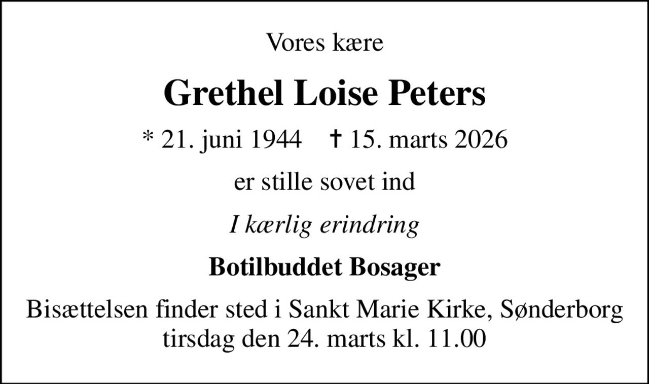 Vores kære
Grethel Loise Peters
* 21. juni 1944    ✝ 15. marts 2026
er stille sovet ind
I kærlig erindring
Botilbuddet Bosager
Bisættelsen finder sted i Sankt Marie Kirke, Sønderborg  tirsdag den 24. marts kl. 11.00