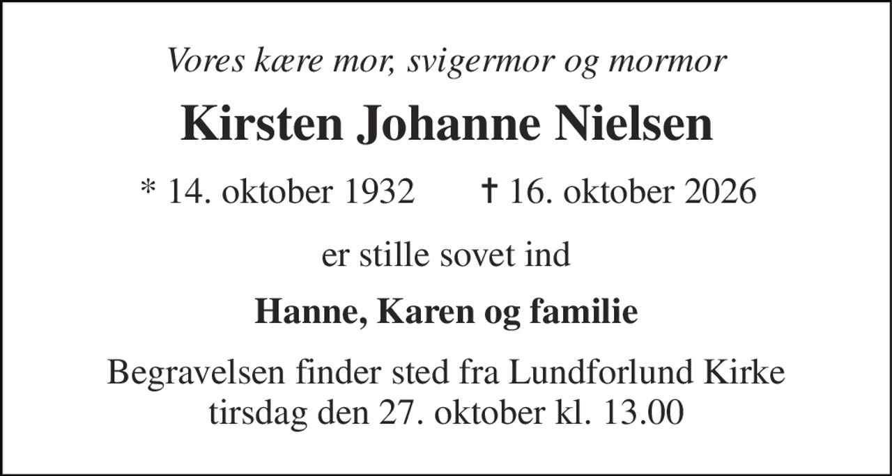 Vores kære mor, svigermor og mormor 
Kirsten Johanne Nielsen 
*​ 14. oktober 1932 
✝​ 16. oktober 2026​ 
er stille sovet ind 
Hanne, Karen og familie 
Begravelsen​ finder sted fra Lundforlund Kirke​ tirsdag den 27. oktober​ kl. 13.00