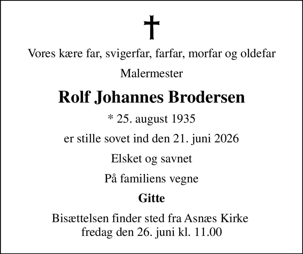 Vores kære far, svigerfar, farfar, morfar og oldefar
Malermester
Rolf Johannes Brodersen
* 25. august 1935
er stille sovet ind den 21. juni 2026
Elsket og savnet
På familiens vegne
Gitte
Bisættelsen finder sted fra Asnæs Kirke  fredag den 26. juni kl. 11.00