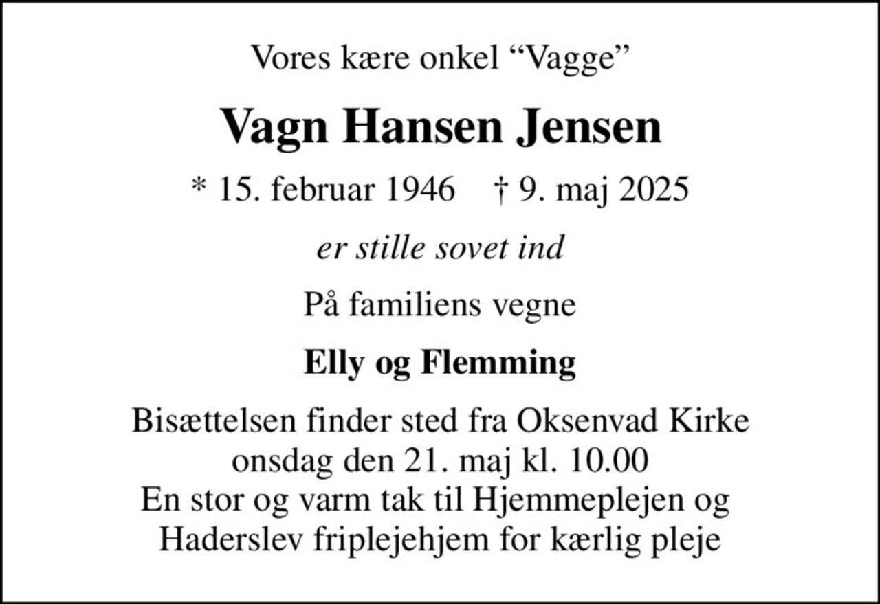 Vores kære onkel Vagge
Vagn Hansen Jensen
* 15. februar 1946    ✝ 9. maj 2025
er stille sovet ind
På familiens vegne
Elly og Flemming
Bisættelsen finder sted fra Oksenvad Kirke  onsdag den 21. maj kl. 10.00  En stor og varm tak til Hjemmeplejen og  Haderslev friplejehjem for kærlig pleje