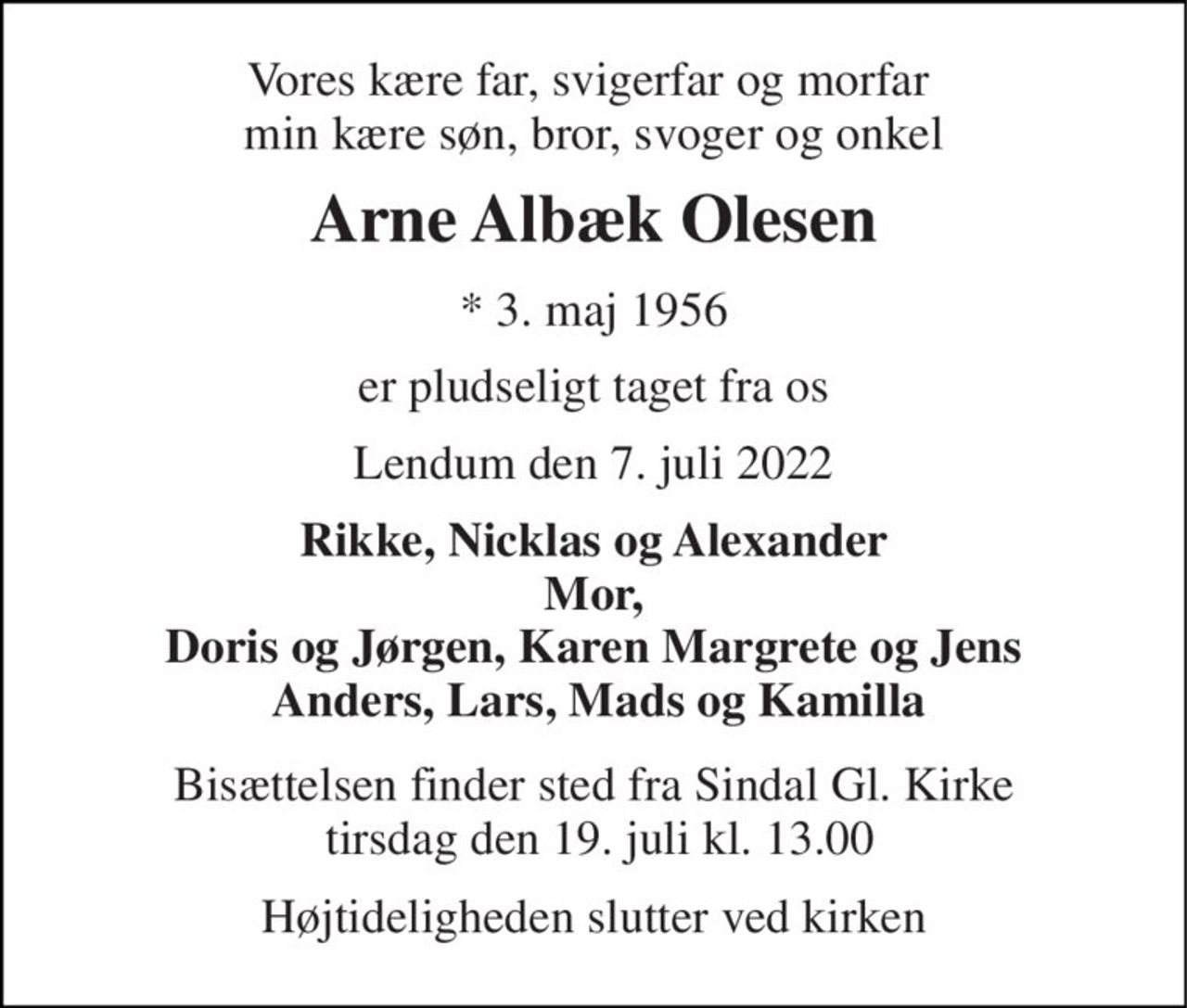 Vores kære far, svigerfar og morfar  min kære søn, bror, svoger og onkel 
Arne Albæk Olesen 
*​ 3. maj 1956 
er pludseligt taget fra os 
Lendum den 7. juli 2022 
Rikke, Nicklas og Alexander Mor, Doris og Jørgen, Karen Margrete og Jens  Anders, Lars, Mads og Kamilla 
Bisættelsen finder sted fra Sindal Gl. Kirke  tirsdag den 19. juli kl. 13.00 
Højtideligheden slutter ved kirken