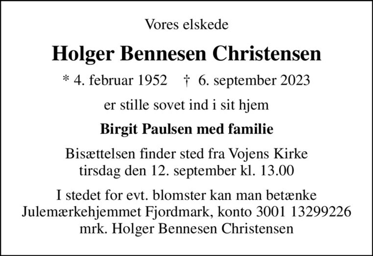 Vores elskede
Holger Bennesen Christensen
* 4. februar 1952    ✝ 6. september 2023
er stille sovet ind i sit hjem
Birgit Paulsen med familie
Bisættelsen finder sted fra Vojens Kirke  tirsdag den 12. september kl. 13.00 
I stedet for evt. blomster kan man betænke
					Julemærkehjemmet Fjordmark reg.3001konto13299226mrk. Holger Bennesen
					Christensen
