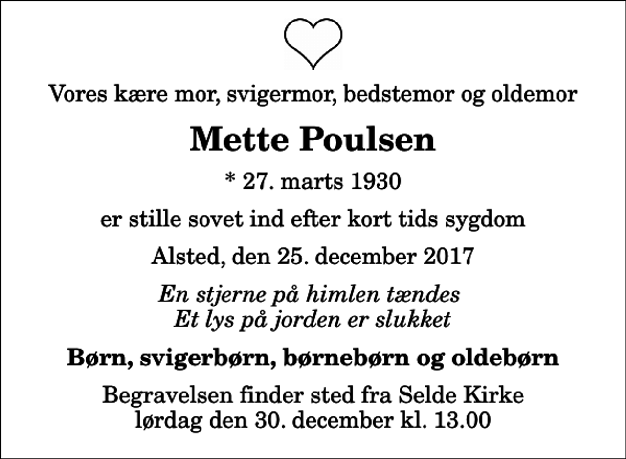 <p>Vores kære mor, svigermor, bedstemor og oldemor<br />Mette Poulsen<br />* 27. marts 1930<br />er stille sovet ind efter kort tids sygdom<br />Alsted, den 25. december 2017<br />En stjerne på himlen tændes Et lys på jorden er slukket<br />Børn, svigerbørn, børnebørn og oldebørn<br />Begravelsen finder sted fra Selde Kirke lørdag den 30. december kl. 13.00</p>